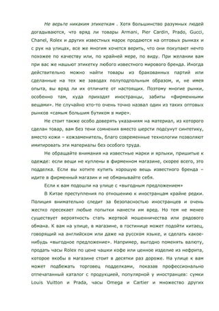 Не верьте никаким этикеткам . Хотя большинство разумных людей
догадываются, что вряд ли товары Armani, Pier Cardin, Prado, Gucci,
Chanel, Rolex и других известных марок продаются на оптовых рынках и
с рук на улицах, все же многим хочется верить, что они покупают нечто
похожее по качеству или, по крайней мере, по виду. При желании вам
при вас же нашьют этикетку любого известного мирового бренда. Иногда
действительно можно найти товары из бракованных партий или
сделанные на тех же заводах полуподпольным образом, и, не имея
опыта, вы вряд ли их отличите от настоящих. Поэтому многие рынки,
особенно там, куда приходят иностранцы, забиты «фирменными
вещами». Не случайно кто-то очень точно назвал один из таких оптовых
рынков «самым большим бутиком в мире».
Не стоит также особо доверять указаниям на материал, из которого
сделан товар, вам без тени сомнения вместо шерсти подсунут синтетику,
вместо кожи – кожзаменитель, благо современные технологии позволяют
имитировать эти материалы без особого труда.
Не обращайте внимания на известные марки и ярлыки, пришитые к
одежде: если вещи не куплены в фирменном магазине, скорее всего, это
подделка. Если вы хотите купить хорошую вещь известного бренда –
идите в фирменный магазин и не обманывайте себя.
Если к вам подошли на улице с «выгодным предложением»
В Китае преступления по отношению к иностранцам крайне редки.
Полиция внимательно следит за безопасностью иностранцев и очень
жестко пресекает любые попытки нанести им вред. Но тем не менее
существует вероятность стать жертвой мошенничества или рядового
обмана. К вам на улице, в магазине, в гостинице может подойти китаец,
говорящий на английском или даже на русском языке, и сделать какое-
нибудь «выгодное предложение». Например, выгодно поменять валюту,
продать часы Rolex по цене чашки кофе или ценное изделие из нефрита,
которое якобы в магазине стоит в десятки раз дороже. На улице к вам
может подбежать торговец подделками, показав профессионально
отпечатанный каталог с продукцией, популярной у иностранцев: сумки
Louis Vuitton и Prada, часы Omega и Cartier и множество других
 