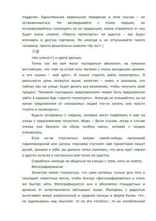 подделок. Единственное правильное поведение в этом случае – не
останавливаться. Не заговаривайте с этими людьми, не
останавливайтесь посмотреть на их продукцию, иначе отвязаться от них
будет очень сложно. «Просто посмотреть» не удастся – вас будут
втягивать в долгую торговлю. Но никогда и не отталкивайте такого
человека, просто решительно скажите «бу яо!» (
«Не нужно!») и идите дальше.
Точно так же вам могут постараться объяснить на ломаном
английском, что «там за углом есть магазин с очень выгодными ценами,
и его хозяин – мой друг». И нужно «просто зайти посмотреть». В
реальности цены окажутся выше, качество – ниже, а зазывала, что
поймал вас на улице, будет делать все возможное, чтобы получить свой
процент. Похожим «выгодным предложением» может быть предложение
зайти в караоке-бар «просто посмотреть». Никогда не отзывайтесь ни на
какие предложения от незнакомых людей что-то купить или просто
«пойти и посмотреть».
Будьте осторожны с людьми, которые могут подбежать к вам на
улице с предложением почистить обувь – были случаи, когда в случае
отказа они бросали на обувь особую массу, которая с трудом
отмывалась.
Если из-за стеклянных витрин какой-нибудь маленькой
парикмахерской или салона «массажа ступней» вам приветливо машут
рукой, зазывая к себе, вы должны четко понимать, что речь идет совсем
о других услугах и постричься вам точно не удастся.
Старайтесь никогда не общаться на улицах с теми, кого не знаете.
Фотографирование
Зачастую может показаться, что сами китайцы только для того и
посещают известные места, чтобы быстро сфотографироваться и столь
же быстро уйти. Фотографируются они в абсолютно стандартных и
далеких от естественности застывших позах. Молодежь с радостью
вытягивает вверх указательный и средний пальцы в форме буквы «V»,
не задумываясь над смыслом: то ли это «Victory», то ли излюбленный
 