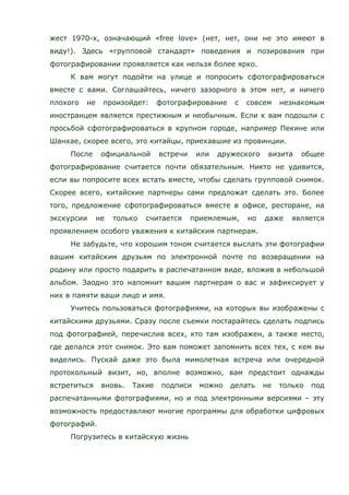 жест 1970-х, означающий «free love» (нет, нет, они не это имеют в
виду!). Здесь «групповой стандарт» поведения и позирования при
фотографировании проявляется как нельзя более ярко.
К вам могут подойти на улице и попросить сфотографироваться
вместе с вами. Соглашайтесь, ничего зазорного в этом нет, и ничего
плохого не произойдет: фотографирование с совсем незнакомым
иностранцем является престижным и необычным. Если к вам подошли с
просьбой сфотографироваться в крупном городе, например Пекине или
Шанхае, скорее всего, это китайцы, приехавшие из провинции.
После официальной встречи или дружеского визита общее
фотографирование считается почти обязательным. Никто не удивится,
если вы попросите всех встать вместе, чтобы сделать групповой снимок.
Скорее всего, китайские партнеры сами предложат сделать это. Более
того, предложение сфотографироваться вместе в офисе, ресторане, на
экскурсии не только считается приемлемым, но даже является
проявлением особого уважения к китайским партнерам.
Не забудьте, что хорошим тоном считается выслать эти фотографии
вашим китайским друзьям по электронной почте по возвращении на
родину или просто подарить в распечатанном виде, вложив в небольшой
альбом. Заодно это напомнит вашим партнерам о вас и зафиксирует у
них в памяти ваши лицо и имя.
Учитесь пользоваться фотографиями, на которых вы изображены с
китайскими друзьями. Сразу после съемки постарайтесь сделать подпись
под фотографией, перечислив всех, кто там изображен, а также место,
где делался этот снимок. Это вам поможет запомнить всех тех, с кем вы
виделись. Пускай даже это была мимолетная встреча или очередной
протокольный визит, но, вполне возможно, вам предстоит однажды
встретиться вновь. Такие подписи можно делать не только под
распечатанными фотографиями, но и под электронными версиями – эту
возможность предоставляют многие программы для обработки цифровых
фотографий.
Погрузитесь в китайскую жизнь
 