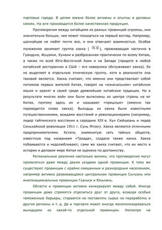 портовые города. В целом южане более активны и опытны в деловых
связях. На юге производится более качественная продукция.
Противоречия между китайцами из разных провинций огромны, они
значительно больше, чем может показаться на первый взгляд. Например,
шанхайцев не любят почти все, и они отвечают взаимностью. Особое
положение занимает группа хакка ( ), проживающая частично в
Гуандуне, Фуцзяни, Хунани и разбросанная практически по всему Китаю,
а также по всей Юго-Восточной Азии и на Западе (придите в любой
китайский ресторанчик в США – его наверняка обслуживают хакка). Ее
не выделяют в отдельную этническую группу, хотя в реальности она
таковой является. Хакка считают, что именно они представляют собой
потомков первых жителей Китая, говорят на «изначальном» китайском
языке и хранят в своей среде древнейшие китайские традиции. Но в
результате многих войн они были вытеснены из центра страны на юг
Китая, поэтому здесь их и называют «пришлые» (именно так
переводится слово хакка). Выходцы из хакка были известными
путешественниками, вождями восстаний и революционерами (например,
лидер тайпинского восстания в середине XIX в. Хун Сюйцюань и лидер
Синьхайской революции 1911 г. Сунь Ятсен). Хакка являются отличными
предпринимателями. Кстати, знаменитую сеть тайных обществ,
известную под названием «Триада», создали также хакка. Хакка
побаиваются и недолюбливают, сами же хакка считают, что их место в
истории и деловом мире Китая не оценено по достоинству.
Региональные различия настолько велики, что противоречия могут
проявляться даже между двумя уездами одной провинции. К тому же
существуют провинции с крайне смешанным и разнородным населением,
например активно развивающаяся центральная провинция Сычуань или
многонациональные провинции Гуаньси и Юньнань.
Области и провинции активно конкурируют между собой. Иногда
провинции даже стремятся отделиться друг от друга, возводя особые
таможенные барьеры, стараются не поставлять сырье на переработку в
другие регионы и т. д. Да и торговля может иногда монополизироваться
выходцами из какой-то отдельной провинции. Несмотря на
 