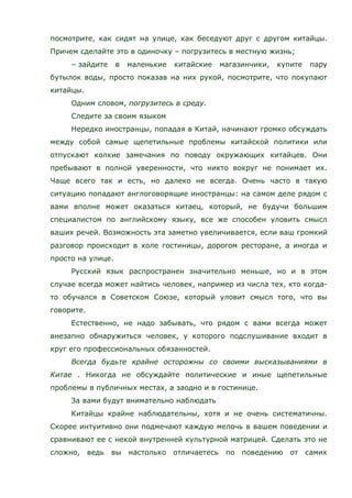 посмотрите, как сидят на улице, как беседуют друг с другом китайцы.
Причем сделайте это в одиночку – погрузитесь в местную жизнь;
– зайдите в маленькие китайские магазинчики, купите пару
бутылок воды, просто показав на них рукой, посмотрите, что покупают
китайцы.
Одним словом, погрузитесь в среду.
Следите за своим языком
Нередко иностранцы, попадая в Китай, начинают громко обсуждать
между собой самые щепетильные проблемы китайской политики или
отпускают колкие замечания по поводу окружающих китайцев. Они
пребывают в полной уверенности, что никто вокруг не понимает их.
Чаще всего так и есть, но далеко не всегда. Очень часто в такую
ситуацию попадают англоговорящие иностранцы: на самом деле рядом с
вами вполне может оказаться китаец, который, не будучи большим
специалистом по английскому языку, все же способен уловить смысл
ваших речей. Возможность эта заметно увеличивается, если ваш громкий
разговор происходит в холе гостиницы, дорогом ресторане, а иногда и
просто на улице.
Русский язык распространен значительно меньше, но и в этом
случае всегда может найтись человек, например из числа тех, кто когда-
то обучался в Советском Союзе, который уловит смысл того, что вы
говорите.
Естественно, не надо забывать, что рядом с вами всегда может
внезапно обнаружиться человек, у которого подслушивание входит в
круг его профессиональных обязанностей.
Всегда будьте крайне осторожны со своими высказываниями в
Китае . Никогда не обсуждайте политические и иные щепетильные
проблемы в публичных местах, а заодно и в гостинице.
За вами будут внимательно наблюдать
Китайцы крайне наблюдательны, хотя и не очень систематичны.
Скорее интуитивно они подмечают каждую мелочь в вашем поведении и
сравнивают ее с некой внутренней культурной матрицей. Сделать это не
сложно, ведь вы настолько отличаетесь по поведению от самих
 