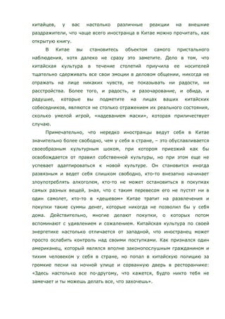 китайцев, у вас настолько различные реакции на внешние
раздражители, что чаще всего иностранца в Китае можно прочитать, как
открытую книгу.
В Китае вы становитесь объектом самого пристального
наблюдения, хотя далеко не сразу это заметите. Дело в том, что
китайская культура в течение столетий приучила ее носителей
тщательно сдерживать все свои эмоции в деловом общении, никогда не
отражать на лице никаких чувств, не показывать ни радости, ни
расстройства. Более того, и радость, и разочарование, и обида, и
радушие, которые вы подметите на лицах ваших китайских
собеседников, являются не столько отражением их реального состояния,
сколько умелой игрой, «надеванием маски», которая приличествует
случаю.
Примечательно, что нередко иностранцы ведут себя в Китае
значительно более свободно, чем у себя в стране, – это обуславливается
своеобразным культурным шоком, при котором приезжий как бы
освобождается от правил собственной культуры, но при этом еще не
успевает адаптироваться к новой культуре. Он становится иногда
развязным и ведет себя слишком свободно, кто-то внезапно начинает
злоупотреблять алкоголем, кто-то не может остановиться в покупках
самых разных вещей, зная, что с таким перевесом его не пустят ни в
один самолет, кто-то в «дешевом» Китае тратит на развлечения и
покупки такие суммы денег, которые никогда не позволил бы у себя
дома. Действительно, многие делают покупки, о которых потом
вспоминают с удивлением и сожалением. Китайская культура по своей
энергетике настолько отличается от западной, что иностранец может
просто ослабить контроль над своими поступками. Как признался один
американец, который являлся вполне законопослушным гражданином и
тихим человеком у себя в стране, но попал в китайскую полицию за
громкие песни на ночной улице и сорванную дверь в ресторанчике:
«Здесь настолько все по-другому, что кажется, будто никто тебя не
замечает и ты можешь делать все, что захочешь».
 