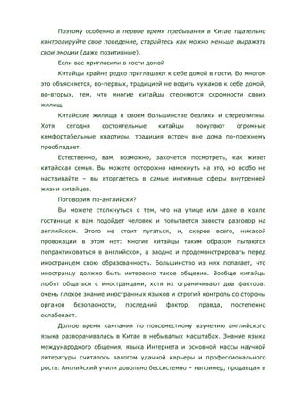 Поэтому особенно в первое время пребывания в Китае тщательно
контролируйте свое поведение, старайтесь как можно меньше выражать
свои эмоции (даже позитивные).
Если вас пригласили в гости домой
Китайцы крайне редко приглашают к себе домой в гости. Во многом
это объясняется, во-первых, традицией не водить чужаков к себе домой,
во-вторых, тем, что многие китайцы стесняются скромности своих
жилищ.
Китайские жилища в своем большинстве безлики и стереотипны.
Хотя сегодня состоятельные китайцы покупают огромные
комфортабельные квартиры, традиция встреч вне дома по-прежнему
преобладает.
Естественно, вам, возможно, захочется посмотреть, как живет
китайская семья. Вы можете осторожно намекнуть на это, но особо не
настаивайте – вы вторгаетесь в самые интимные сферы внутренней
жизни китайцев.
Поговорим по-английски?
Вы можете столкнуться с тем, что на улице или даже в холле
гостинице к вам подойдет человек и попытается завести разговор на
английском. Этого не стоит пугаться, и, скорее всего, никакой
провокации в этом нет: многие китайцы таким образом пытаются
попрактиковаться в английском, а заодно и продемонстрировать перед
иностранцем свою образованность. Большинство из них полагает, что
иностранцу должно быть интересно такое общение. Вообще китайцы
любят общаться с иностранцами, хотя их ограничивают два фактора:
очень плохое знание иностранных языков и строгий контроль со стороны
органов безопасности, последний фактор, правда, постепенно
ослабевает.
Долгое время кампания по повсеместному изучению английского
языка разворачивалась в Китае в небывалых масштабах. Знание языка
международного общения, языка Интернета и основной массы научной
литературы считалось залогом удачной карьеры и профессионального
роста. Английский учили довольно бессистемно – например, продавцам в
 