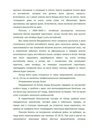 крупных магазинах и служащим в отелях просто выдавали списки фраз
на английском, который они должны были заучить наизусть.
Естественно, ни о каком умении вести беседу речи быть не могло, такие
«учащиеся» даже не знали, какое слово что обозначает, фраза
заучивалась как единое целое. Естественно, такое изучение английского
никакого результата не дало.
Поэтому с 2004–2005 гг. китайское руководство несколько
изменило вектор языковой подготовки: лучше пускай весь мир выучит
китайский, чем китайцы будут учить английский.
Вас также вполне бесцеремонно могут попросить выступить в роли
спонтанного учителя английского языка, дать несколько уроков. Здесь
прослеживается как искреннее желание выучить иностранный язык, так
и стремление избежать оплаты за официальные и нередко вполне
качественные курсы английского языка, которых немало в Китае. Иногда
вам могут предложить своеобразный обмен: вы учите китайца
английскому языку, а китаец вас – китайскому. Как показывает
практика, сами китайцы, не имеющие специальной подготовки,
преподавать китайский язык не могут вовсе, поэтому эффект от такого
обмена будет невелик.
Лучше всего сразу отказаться от таких предложений, сославшись
на то, что вы не являетесь профессиональным преподавателем.
Отправляемся внутрь Китая
Передвижения по Китаю между большими городами не составляют
особого труда, а проблем с авиа– или железнодорожными билетами, как
это было еще несколько лет назад, практически не бывает. Тем не менее
стоит учитывать несколько особенностей.
В подавляющем большинстве случаев по Китаю удобнее всего
передвигаться самолетами. Сегодня даже в небольших городах, не
говоря уже о столицах провинций, вы встретите такие аэропорты, что
уровню их комфорта могут позавидовать некоторые европейские города.
Покупая билеты на внутренние китайские рейсы за рубежом, вы
чаще всего переплачиваете как минимум 15–30 %. При этом в расчет не
принимаются некоторые рейсы местных авиакомпаний, которые
 