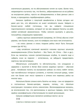 значительно дешевле, но по обслуживанию ничем не хуже. Более того,
неоднократно случалось так, что билеты, забронированные из-за рубежа
на внутренние рейсы, просто не обнаруживались в базе данных уже в
Китае, и приходилось перебронировать рейсы.
Никаких проблем с покупкой авиабилетов в Китае сегодня нет
даже для тех, кто абсолютно не знает китайского языка. Зайдите в
бизнес-центр любой гостиницы, там вы найдете специально
подготовленного человека, который тут же вам оформит билеты на рейс
любой китайской авиакомпании. Чтобы немного выиграть в деньгах,
пользуйтесь следующими правилами:
– рейсы крупных авиакомпаний (например, Air China) обычно стоят
дороже, чем более мелких, хотя по комфорту они мало чем отличаются;
– на очень ранние и очень поздние рейсы могут быть большие
скидки (до 40 %);
– ряд китайских компаний являются членами крупных альянсов
авиаперевозчиков (China Southern – Sky Team, Air China – Star и др.).
Если вы являетесь членом соответствующих клубов, то можете еще и
набрать очки за перелет – естественно, не забудьте предоставить
карточку при регистрации.
Обязательно учитывайте то обстоятельство, что опоздания и
задержки с вылетом в Китае безо всяких видимых причин – обычное
дело . Китайские пилоты на внутренних рейсах не очень любят летать
при нестабильных погодных условиях, а поэтому сильный дождь, туман
или тем более снег могут привести к отмене или переносу рейса на
многие часы.
Несколько более сложно взять билеты на поезд – они не продаются
в гостиничных бизнес-центрах, видимо, потому, что «богатым
иностранцам» положено летать самолетами. Железнодорожные вокзалы,
за исключением тех, что расположены в крупных городах, могут быть
крайне некомфортными и бестолковыми по своей организации.
Самыми комфортными являются купейные места ( во пу
) места в «мягких купе» ( жуань во
 