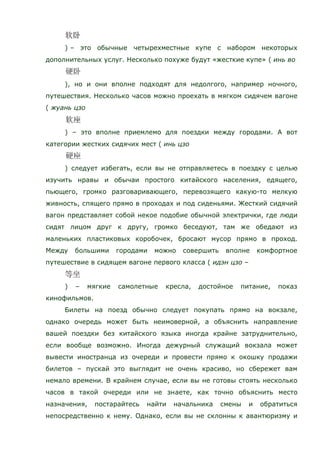 ) – это обычные четырехместные купе с набором некоторых
дополнительных услуг. Несколько похуже будут «жесткие купе» ( инь во
), но и они вполне подходят для недолгого, например ночного,
путешествия. Несколько часов можно проехать в мягком сидячем вагоне
( жуань цзо
) – это вполне приемлемо для поездки между городами. А вот
категории жестких сидячих мест ( инь цзо
) следует избегать, если вы не отправляетесь в поездку с целью
изучить нравы и обычаи простого китайского населения, едящего,
пьющего, громко разговаривающего, перевозящего какую-то мелкую
живность, спящего прямо в проходах и под сиденьями. Жесткий сидячий
вагон представляет собой некое подобие обычной электрички, где люди
сидят лицом друг к другу, громко беседуют, там же обедают из
маленьких пластиковых коробочек, бросают мусор прямо в проход.
Между большими городами можно совершить вполне комфортное
путешествие в сидящем вагоне первого класса ( идэн цзо –
) – мягкие самолетные кресла, достойное питание, показ
кинофильмов.
Билеты на поезд обычно следует покупать прямо на вокзале,
однако очередь может быть неимоверной, а объяснить направление
вашей поездки без китайского языка иногда крайне затруднительно,
если вообще возможно. Иногда дежурный служащий вокзала может
вывести иностранца из очереди и провести прямо к окошку продажи
билетов – пускай это выглядит не очень красиво, но сбережет вам
немало времени. В крайнем случае, если вы не готовы стоять несколько
часов в такой очереди или не знаете, как точно объяснить место
назначения, постарайтесь найти начальника смены и обратиться
непосредственно к нему. Однако, если вы не склонны к авантюризму и
 