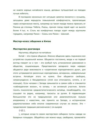 не знаете хорошо китайского языка, деловых путешествий на поездах
лучше избегать.
В последние несколько лет ситуация заметно меняется к лучшему,
запущены даже маршруты повышенной комфортности, пролегающие
через исторические места, например на таком поезде можно проехать от
Пекина до столицы Тибета, Лхасы, причем поезд порой идет на высоте
более 4 тыс. м. Столь же комфортные поезда ходят между крупными
городами, например Пекин – Сиань или Пекин – Шанхай.
Мастер-класс общения в Китае
Мастерство разговора
Научитесь общаться по-китайски
Китай – это страна общения. Именно общению здесь подчинено все
устройство социальной жизни. Общаются постоянно, везде и на первый
взгляд говорят ни о чем – это особый путь установления равновесия в
обществе, социализации. Представители западного мира нередко
общаются ради вежливости и «укрепления корпоративного духа», для
этого устраиваются различные корпоративки, вечеринки, неформальные
встречи. Китайцам этого не нужно. Они общаются свободно,
непринужденно и бесцеремонно (этим они отличаются, кстати, и от
японцев). Если человек с Запада замыкается в самом себе и становится
«наблюдателем жизни», то китаец – ее активный участник. Хотите
понять психологию среднестатистического китайца, понаблюдайте, что
слушают по радио, например, таксисты за рулем. В подавляющем
большинстве это не традиционная или развлекательная музыка
вперемежку с новостями, как принято на Западе, а исторические
радиопостановки либо вполне современные случаи из жизни. Это –
продолжение традиции рассказчиков ( ся-ошоров
), которые когда-то своим мастерством собирали толпы народа на
базарных площадях. Общайтесь как можно чаще, свободнее, проявляйте
 