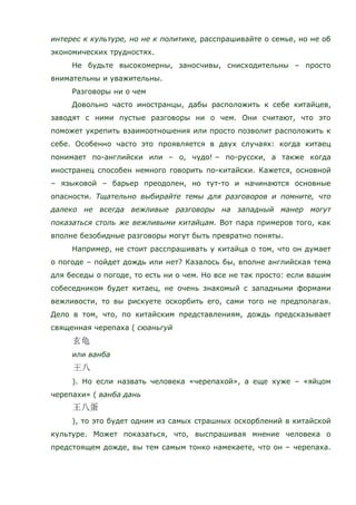 интерес к культуре, но не к политике, расспрашивайте о семье, но не об
экономических трудностях.
Не будьте высокомерны, заносчивы, снисходительны – просто
внимательны и уважительны.
Разговоры ни о чем
Довольно часто иностранцы, дабы расположить к себе китайцев,
заводят с ними пустые разговоры ни о чем. Они считают, что это
поможет укрепить взаимоотношения или просто позволит расположить к
себе. Особенно часто это проявляется в двух случаях: когда китаец
понимает по-английски или – о, чудо! – по-русски, а также когда
иностранец способен немного говорить по-китайски. Кажется, основной
– языковой – барьер преодолен, но тут-то и начинаются основные
опасности. Тщательно выбирайте темы для разговоров и помните, что
далеко не всегда вежливые разговоры на западный манер могут
показаться столь же вежливыми китайцам. Вот пара примеров того, как
вполне безобидные разговоры могут быть превратно поняты.
Например, не стоит расспрашивать у китайца о том, что он думает
о погоде – пойдет дождь или нет? Казалось бы, вполне английская тема
для беседы о погоде, то есть ни о чем. Но все не так просто: если вашим
собеседником будет китаец, не очень знакомый с западными формами
вежливости, то вы рискуете оскорбить его, сами того не предполагая.
Дело в том, что, по китайским представлениям, дождь предсказывает
священная черепаха ( сюаньгуй
или ванба
). Но если назвать человека «черепахой», а еще хуже – «яйцом
черепахи» ( ванба дань
), то это будет одним из самых страшных оскорблений в китайской
культуре. Может показаться, что, выспрашивая мнение человека о
предстоящем дожде, вы тем самым тонко намекаете, что он – черепаха.
 