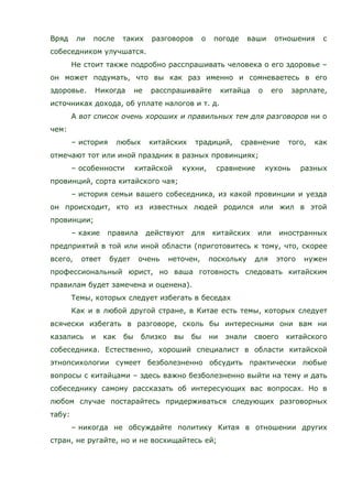Вряд ли после таких разговоров о погоде ваши отношения с
собеседником улучшатся.
Не стоит также подробно расспрашивать человека о его здоровье –
он может подумать, что вы как раз именно и сомневаетесь в его
здоровье. Никогда не расспрашивайте китайца о его зарплате,
источниках дохода, об уплате налогов и т. д.
А вот список очень хороших и правильных тем для разговоров ни о
чем:
– история любых китайских традиций, сравнение того, как
отмечают тот или иной праздник в разных провинциях;
– особенности китайской кухни, сравнение кухонь разных
провинций, сорта китайского чая;
– история семьи вашего собеседника, из какой провинции и уезда
он происходит, кто из известных людей родился или жил в этой
провинции;
– какие правила действуют для китайских или иностранных
предприятий в той или иной области (приготовитесь к тому, что, скорее
всего, ответ будет очень неточен, поскольку для этого нужен
профессиональный юрист, но ваша готовность следовать китайским
правилам будет замечена и оценена).
Темы, которых следует избегать в беседах
Как и в любой другой стране, в Китае есть темы, которых следует
всячески избегать в разговоре, сколь бы интересными они вам ни
казались и как бы близко вы бы ни знали своего китайского
собеседника. Естественно, хороший специалист в области китайской
этнопсихологии сумеет безболезненно обсудить практически любые
вопросы с китайцами – здесь важно безболезненно выйти на тему и дать
собеседнику самому рассказать об интересующих вас вопросах. Но в
любом случае постарайтесь придерживаться следующих разговорных
табу:
– никогда не обсуждайте политику Китая в отношении других
стран, не ругайте, но и не восхищайтесь ей;
 