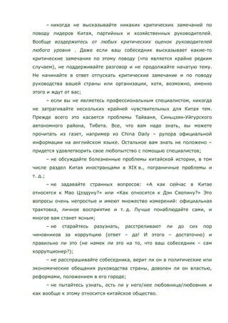 – никогда не высказывайте никаких критических замечаний по
поводу лидеров Китая, партийных и хозяйственных руководителей.
Вообще воздержитесь от любых критических оценок руководителей
любого уровня . Даже если ваш собеседник высказывает какие-то
критические замечания по этому поводу (что является крайне редким
случаем), не поддерживайте разговор и не продолжайте начатую тему.
Не начинайте в ответ отпускать критические замечание и по поводу
руководства вашей страны или организации, хотя, возможно, именно
этого и ждут от вас;
– если вы не являетесь профессиональным специалистом, никогда
не затрагивайте нескольких крайней чувствительных для Китая тем.
Прежде всего это касается проблемы Тайваня, Синьцзян-Уйгурского
автономного района, Тибета. Все, что вам надо знать, вы можете
прочитать из газет, например из China Daily – рупора официальной
информации на английском языке. Остальное вам знать не положено –
придется удовлетворить свое любопытство с помощью специалистов;
– не обсуждайте болезненные проблемы китайской истории, в том
числе раздел Китая иностранцами в XIX в., пограничные проблемы и
т. д.;
– не задавайте странных вопросов: «А как сейчас в Китае
относятся к Мао Цзэдуну?» или «Как относятся к Дэн Сяопину?» Это
вопросы очень непростые и имеют множество измерений: официальная
трактовка, личное восприятие и т. д. Лучше понаблюдайте сами, и
многое вам станет ясным;
– не старайтесь разузнать, расстреливают ли до сих пор
чиновников за коррупцию (ответ – да! И этого – достаточно) и
правильно ли это (не намек ли это на то, что ваш собеседник – сам
коррупционер?);
– не расспрашивайте собеседника, верит ли он в политические или
экономические обещания руководства страны, доволен ли он властью,
реформами, положением в его городе;
– не пытайтесь узнать, есть ли у него/нее любовница/любовник и
как вообще к этому относится китайское общество.
 
