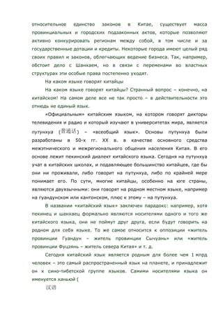 относительное единство законов в Китае, существует масса
провинциальных и городских подзаконных актов, которые позволяют
активно конкурировать регионам между собой, в том числе и за
государственные дотации и кредиты. Некоторые города имеют целый ряд
своих правил и законов, облегчающих ведение бизнеса. Так, например,
обстоит дело с Шанхаем, но в связи с переменами во властных
структурах эти особые права постепенно уходят.
На каком языке говорят китайцы
На каком языке говорят китайцы? Странный вопрос – конечно, на
китайском! На самом деле все не так просто – в действительности это
отнюдь не единый язык.
«Официальным» китайским языком, на котором говорят дикторы
телевидения и радио и который изучают в университетах мира, является
путунхуа ( ) – «всеобщий язык». Основы путунхуа были
разработаны в 50-х гг. ХХ в. в качестве основного средства
межэтнического и межрегионального общения населения Китая. В его
основе лежит пекинский диалект китайского языка. Сегодня на путунхуа
учат в китайских школах, и подавляющее большинство китайцев, где бы
они ни проживали, либо говорит на путунхуа, либо по крайней мере
понимает его. По сути, многие китайцы, особенно на юге страны,
являются двуязычными: они говорят на родном местном языке, например
на гуандунском или кантонском, плюс к этому – на путунхуа.
В названии «китайский язык» заключен парадокс: например, хотя
пекинец и шанхаец формально являются носителями одного и того же
китайского языка, они не поймут друг друга, если будут говорить на
родном для себя языке. То же самое относится к оппозиции «житель
провинции Гуандун – житель провинции Сычуань» или «житель
провинции Фуцзянь – житель севера Китая» и т. д.
Сегодня китайский язык является родным для более чем 1 млрд
человек – это самый распространенный язык на планете, и принадлежит
он к сино-тибетской группе языков. Самими носителями языка он
именуется ханьюй (
 