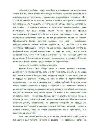 Избегайте любого, даже малейшего вторжения во внутреннюю
жизнь Китая, иначе может возникнуть не очень приятная ассоциация с
высокомерно-поучительным поведением иностранцев середины XIX–
XX вв. И даже если вы все же решили о чем-то расспросить китайского
собеседника или услышали от него какую-нибудь новость, никогда не
выражайте собственного мнения и ничего не комментируйте, даже
очевидных, на ваш взгляд вещей. Как-то один из крупных
представителей российского бизнеса в ответ на рассказ о том, что за
коррупцию арестовали едва ли не все руководство одного из городов
Центрального Китая, разумно заметил, что «это – правильно,
государственным людям негоже воровать». Но оказалось, что его
китайский собеседник (кстати, представитель крупнейшей китайской
нефтяной корпорации) принадлежит к тому же клану, что и часть
арестованных, хотя сам с большинством из них никогда даже не
встречался. С бизнесменом холодно попрощались, а российской фирме
пришлось искать нового представителя на переговорах.
Учитесь четко формулировать вопросы
Хотите узнать, как живут люди в самых далеких китайских
деревнях? Не спрашивайте, есть ли там бедность, довольны ли люди
местными властями. Расспросите, много ли людей сегодня переселяется
в города из деревни (много, но есть и отток в противоположном
направлении – не все в городах могут найти работу). А почему столь
много людей стремится в город – неужели из-за нехватки чего-то в
деревнях? А сколько продукции должен отдавать китайский крестьянин
по фиксированным закупочным ценам? А какие у них интересы после
обработки поля – телевизор, беседы друг с другом, вечерние танцы в
парках (кстати, любителей таких развлечений немало)? Поклоняются ли
местным духам, сохранились ли древние кумирни? Не правда ли,
получится интересный и содержательный разговор, который увлечет и
самого китайца, ведь он будет рассказывать не о проблемах, а о
собственной культуре.
Если вам очень интересно, что же на самом деле происходит в
Синьцзяне или Тибете, начните с другого – с косвенных вопросов.
 