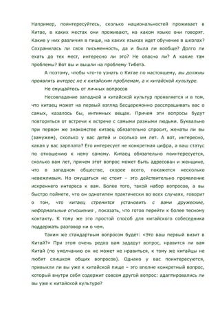Например, поинтересуйтесь, сколько национальностей проживает в
Китае, в каких местах они проживают, на каком языке они говорят.
Какие у них различия в пище, на каких языках идет обучение в школах?
Сохранилась ли своя письменность, да и была ли вообще? Долго ли
ехать до тех мест, интересно ли это? Не опасно ли? А какие там
проблемы? Вот вы и вышли на проблему Тибета.
А поэтому, чтобы что-то узнать о Китае по настоящему, вы должны
проявлять интерес не к китайским проблемам, а к китайской культуре.
Не смущайтесь от личных вопросов
Несовпадение западной и китайской культур проявляется и в том,
что китаец может на первый взгляд бесцеремонно расспрашивать вас о
самых, казалось бы, интимных вещах. Причем эти вопросы будут
повторяться от встречи к встрече с самыми разными людьми. Буквально
при первом же знакомстве китаец обязательно спросит, женаты ли вы
(замужем), сколько у вас детей и сколько им лет. А вот, интересно,
какая у вас зарплата? Его интересует не конкретная цифра, а ваш статус
по отношению к нему самому. Китаец обязательно поинтересуется,
сколько вам лет, причем этот вопрос может быть адресован и женщине,
что в западном обществе, скорее всего, покажется несколько
невежливым. Но смущаться не стоит – это действительно проявление
искреннего интереса к вам. Более того, такой набор вопросов, а вы
быстро поймете, что он однотипен практически во всех случаях, говорит
о том, что китаец стремится установить с вами дружеские,
неформальные отношения , показать, что готов перейти к более тесному
контакту. К тому же это простой способ для китайского собеседника
поддержать разговор ни о чем.
Таким же стандартным вопросом будет: «Это ваш первый визит в
Китай?» При этом очень редко вам зададут вопрос, нравится ли вам
Китай (по умолчанию он не может не нравиться, к тому же китайцы не
любят слишком общих вопросов). Однако у вас поинтересуются,
привыкли ли вы уже к китайской пище – это вполне конкретный вопрос,
который внутри себя содержит совсем другой вопрос: адаптировались ли
вы уже к китайской культуре?
 