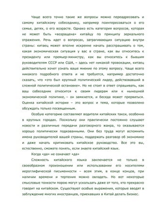 Чаще всего точно такие же вопросы можно переадресовать и
самому китайскому собеседнику, например поинтересоваться о его
семье, детях, о его возрасте. Однако есть категория вопросов, которая
не может быть «возращена» китайцу по принципу зеркального
отражения. Речь идет о вопросах, затрагивающих ситуацию внутри
страны: китаец может вполне искренне начать расспрашивать о том,
какая экономическая ситуация у вас в стране, как вы относитесь к
президенту или премьер-министру, как вы относитесь к бывшим
руководителям СССР или США, – здесь нет никакой провокации, китаец
действительно хочет узнать ваше мнение по этому вопросу. Чаще всего
никакого подробного ответа и не требуется, например достаточно
сказать, что «это был крупный политический лидер, действовавший в
сложной политической остановке». Но не стоит в ответ спрашивать, как
ваш собеседник относится к своим лидерам или к нынешней
экономической политике, – он замкнется, и беседа может прерваться.
Оценка китайской истории – это вопрос и тема, которые позволено
обсуждать только посвященным.
Особую категорию составляют водители китайских такси, особенно
в крупных городах. Поскольку они практически постоянно слушают
новости и различные передачи разговорного жанра, то оказываются
хорошо политически подкованными. Они без труда могут вспомнить
имена руководителей вашей страны, поддержать разговор об экономике
и даже начать критиковать китайское руководство. Все это вы,
естественно, сможете понять, если знаете китайский язык.
Когда «да» не означает «да»
Сложность китайского языка заключается не только в
своеобразном произношении или использовании его носителями
иероглифической письменности – всем этим, в конце концов, при
наличии времени и терпения можно овладеть. Но вот некоторые
смысловые тонкости порою могут ускользать даже от того, кто прекрасно
говорит на китайском. Существуют особые выражения, которые вводят в
заблуждение многих иностранцев, приехавших в Китай делать бизнес.
 