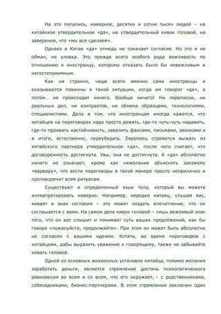 На это попались, наверное, десятки и сотни тысяч людей – на
китайское утвердительное «да», на утвердительный кивок головой, на
заверения, что «мы все сделаем».
Однако в Китае «да» отнюдь не означает согласие. Но это и не
обман, не уловка. Это прежде всего особого рода вежливость по
отношению к иностранцу, которому отказать было бы невежливым и
негостеприимным.
Как ни странно, чаще всего именно сами иностранцы и
оказываются повинны в такой ситуации, когда им говорят «да», а
потом… не происходит ничего. Вообще ничего! Ни переписки, ни
реальных дел, ни контрактов, ни обмена образцами, технологиями,
специалистами. Дело в том, что иностранцам иногда кажется, что
китайцев на переговорах надо просто дожать, где-то чуть-чуть надавить,
где-то проявить настойчивость, завалить факсами, письмами, звонками и
в итоге, естественно, переубедить. Европеец стремится выжать из
китайского партнера утвердительное «да», после чего считает, что
договоренность достигнута. Увы, она не достигнута. А «да» абсолютно
ничего не означает, кроме как нежелание объяснять заезжему
«варвару», что вести переговоры в такой манере просто неприлично и
противоречит всем ритуалам.
Существуют и определенный язык тела, который вы можете
интерпретировать неверно. Например, нередко китаец, слушая вас,
кивает в знак согласия – это может создать впечатление, что он
соглашается с вами. На самом деле кивок головой – лишь вежливый знак
того, что он вас слышит и понимает суть ваших предложений, как бы
говоря «пожалуйста, продолжайте». При этом он может быть абсолютно
не согласен с вашими идеями. Кстати, во время переговоров с
китайцами, дабы выразить уважение к говорящему, также не забывайте
кивать головой.
Одной из основных жизненных установок китайца, помимо желания
заработать деньги, является стремление достичь психологического
равновесия во всем и со всем, что его окружает, – с родственниками,
собеседниками, бизнес-партнерами. В этом стремлении заключен один
 