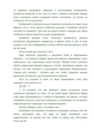 из секретов внутренней гармонии и многовековой устойчивости
китайского общества. И это «да» по сути и является желанием прежде
всего установить некий спокойный баланс отношений, но отнюдь не
готовность что-то выполнять.
Особенности китайского языка позволяют согласиться с вами таким
образом, что с точки зрения китайской культуры и традиций никакого
согласия не прозвучит. При этом вы можете понять ситуацию так, будто
китайская сторона приняла все ваши предложения.
Китайская деловая этика исключает возможность прямого
отклонения предложений, выдвинутых в форме атаки в лоб. В свою
очередь и вы при необходимости вполне можете воспользоваться такой
же тактикой.
Отказ: когда «да» означает «нет»
Надо научиться различать и вежливый отказ в переговорном
процессе – это заметно сократит время дальнейших переговоров и даст
возможность вам перестроить свою тактику. Прямой отказ считается
крайне невежливой формой общения в Китае. Иностранец должен сам
понять, что ему отказали и дальнейшие переговоры бессмысленны.
Главное для китайца – отказать вам так, чтобы сохранить ровные
дружеские отношения с целью дальнейшего общения.
Если вы слышите в ответ на ваше предложение «мне надо
подумать» («во каолю и ся»
), то считайте, что вам отказали. Никак по-другому такое
выражение оценивать не стоит. То же самое будет обозначать фраза
«нам надо посоветоваться» с каким-то партнером: это значит, что ваш
собеседник лично не хочет вам отказывать, но переложит это на некоего
мифологического «партнера» или «администрацию».
Учитесь говорить «нет», не сказав «нет»
Посмотрите как вежливо и аккуратно отказывают китайцы, как они
умело показывают вам, что вряд ли будут заниматься этим
предложением, но делают это так, чтобы не задеть вас. Поступайте
точно так же.
 