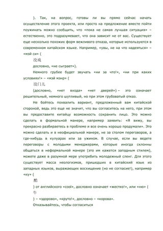 ). Так, на вопрос, готовы ли вы прямо сейчас начать
осуществление этого проекта, или просто на предложение вместе пойти
поужинать можно сообщить, что «пока не самая лучшая ситуация» –
естественно, это подразумевает, что она зависит не от вас. Существует
еще несколько похожих форм вежливого отказа, которые используются в
современном китайском языке. Например, «увы, не на что надеяться» –
«мэй си» (
дословно, «не сыграет»).
Немного грубее будет звучать «ни за что!», «ни при каких
условиях!» – «мэй мэнр» (
(дословно, «нет входа» «нет дверей») – это означает
решительный, немного шутливый, но при этом грубоватый отказ.
Не бойтесь похвалить вариант, предложенный вам китайской
стороной, ведь это еще не значит, что вы согласитесь на него, при этом
вы предоставите китайцу возможность сохранить лицо. Это можно
сделать в формальной манере, например заявить: «Я вижу, вы
прекрасно разбираетесь в проблеме и все очень хорошо продумали». Это
можно сделать и в неофициальной манере, не за столом переговоров, а
где-нибудь в кулуарах или за ужином. В случае, если вы ведете
переговоры с молодыми менеджерами, которые иногда склонны
общаться в неформальной манере (это им кажется западным стилем),
можете даже в разумной мере употребить молодежный сленг. Для этого
существует масса неологизмов, пришедших в китайский язык из
западных языков, выражающих восхищение (но не согласие!), например
«ку» (
) от английского «cool», дословно означает «жестко!», или «ню» (
) – «здорово», «круто!», дословно – «корова».
Отказывайтесь, чтобы согласиться
 
