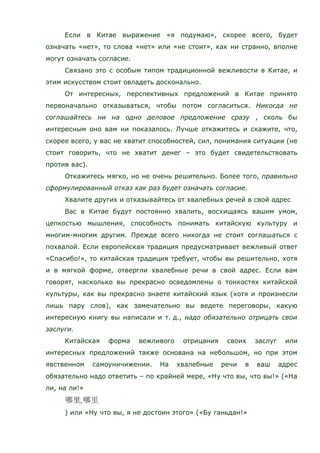 Если в Китае выражение «я подумаю», скорее всего, будет
означать «нет», то слова «нет» или «не стоит», как ни странно, вполне
могут означать согласие.
Связано это с особым типом традиционной вежливости в Китае, и
этим искусством стоит овладеть досконально.
От интересных, перспективных предложений в Китае принято
первоначально отказываться, чтобы потом согласиться. Никогда не
соглашайтесь ни на одно деловое предложение сразу , сколь бы
интересным оно вам ни показалось. Лучше откажитесь и скажите, что,
скорее всего, у вас не хватит способностей, сил, понимания ситуации (не
стоит говорить, что не хватит денег – это будет свидетельствовать
против вас).
Откажитесь мягко, но не очень решительно. Более того, правильно
сформулированный отказ как раз будет означать согласие.
Хвалите других и отказывайтесь от хвалебных речей в свой адрес
Вас в Китае будут постоянно хвалить, восхищаясь вашим умом,
цепкостью мышления, способность понимать китайскую культуру и
многим-многим другим. Прежде всего никогда не стоит соглашаться с
похвалой. Если европейская традиция предусматривает вежливый ответ
«Спасибо!», то китайская традиция требует, чтобы вы решительно, хотя
и в мягкой форме, отвергли хвалебные речи в свой адрес. Если вам
говорят, насколько вы прекрасно осведомлены о тонкостях китайской
культуры, как вы прекрасно знаете китайский язык (хотя и произнесли
лишь пару слов), как замечательно вы ведете переговоры, какую
интересную книгу вы написали и т. д., надо обязательно отрицать свои
заслуги.
Китайская форма вежливого отрицания своих заслуг или
интересных предложений также основана на небольшом, но при этом
явственном самоуничижении. На хвалебные речи в ваш адрес
обязательно надо ответить – по крайней мере, «Ну что вы, что вы!» («На
ли, на ли!»
) или «Ну что вы, я не достоин этого» («Бу ганьдан!»
 