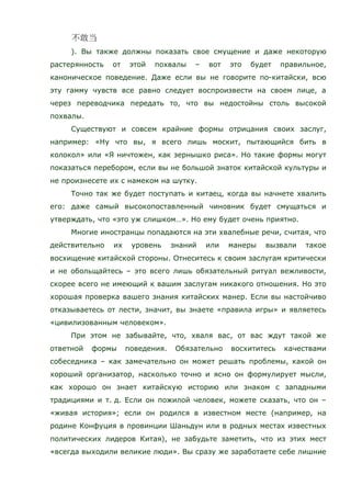 ). Вы также должны показать свое смущение и даже некоторую
растерянность от этой похвалы – вот это будет правильное,
каноническое поведение. Даже если вы не говорите по-китайски, всю
эту гамму чувств все равно следует воспроизвести на своем лице, а
через переводчика передать то, что вы недостойны столь высокой
похвалы.
Существуют и совсем крайние формы отрицания своих заслуг,
например: «Ну что вы, я всего лишь москит, пытающийся бить в
колокол» или «Я ничтожен, как зернышко риса». Но такие формы могут
показаться перебором, если вы не большой знаток китайской культуры и
не произнесете их с намеком на шутку.
Точно так же будет поступать и китаец, когда вы начнете хвалить
его: даже самый высокопоставленный чиновник будет смущаться и
утверждать, что «это уж слишком…». Но ему будет очень приятно.
Многие иностранцы попадаются на эти хвалебные речи, считая, что
действительно их уровень знаний или манеры вызвали такое
восхищение китайской стороны. Отнеситесь к своим заслугам критически
и не обольщайтесь – это всего лишь обязательный ритуал вежливости,
скорее всего не имеющий к вашим заслугам никакого отношения. Но это
хорошая проверка вашего знания китайских манер. Если вы настойчиво
отказываетесь от лести, значит, вы знаете «правила игры» и являетесь
«цивилизованным человеком».
При этом не забывайте, что, хваля вас, от вас ждут такой же
ответной формы поведения. Обязательно восхититесь качествами
собеседника – как замечательно он может решать проблемы, какой он
хороший организатор, насколько точно и ясно он формулирует мысли,
как хорошо он знает китайскую историю или знаком с западными
традициями и т. д. Если он пожилой человек, можете сказать, что он –
«живая история»; если он родился в известном месте (например, на
родине Конфуция в провинции Шаньдун или в родных местах известных
политических лидеров Китая), не забудьте заметить, что из этих мест
«всегда выходили великие люди». Вы сразу же заработаете себе лишние
 