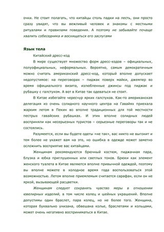 очки. Не стоит полагать, что китайцы столь падки на лесть, они просто
сразу увидят, что вы вежливый человек и знакомы с местными
ритуалами и правилами поведения. А поэтому не забывайте почаще
хвалить собеседника и восхищаться его заслугами
Язык тела
Китайский дресс-код
В мире существует множество форм дресс-кодов – официальных,
полуофициальных, неформальных. Вероятно, самым демократичным
можно считать американский дресс-код, который вполне допускает
недопустимое: на переговорах – пиджак поверх майки, джемпер во
время официального визита, излюбленные джинсы под пиджак и
рубашку с галстуком. А вот в Китае так одеваться не стоит.
В Китае избегайте чересчур ярких галстуков. Как-то американская
делегация из очень солидного научного центра на Гавайях приехала
жарким летом в Пекин во вполне традиционных для той местности
пестрых гавайских рубашках. И этих вполне солидных людей
восприняли как несерьезных туристов – серьезные переговоры так и не
состоялись.
Разумеется, если вы будете одеты «не так», вас никто не выгонит и
тем более не укажет вам на это, но ошибка в одежде может заметно
осложнить восприятие вас китайцами.
Женщинам рекомендуются брючный костюм, пиджачная пара,
блузка и юбка приглушенных или светлых тонов. Брюки как элемент
женского туалета в Китае являются вполне привычной одеждой, поэтому
вы вполне можете в холодное время года воспользоваться этой
возможностью. Летом вполне приемлемым считается сарафан, если он не
яркой, вызывающей расцветки.
Женщинам следует сохранять чувство меры в отношении
ювелирных изделий, в том числе колец и шейных украшений. Вполне
допустимы один браслет, пара колец, но не более того. Женщина,
которая буквально унизана, обвешана колье, браслетами и кольцами,
может очень негативно восприниматься в Китае.
 