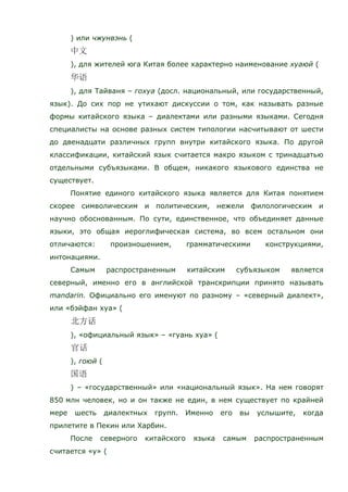 ) или чжунвэнь (
), для жителей юга Китая более характерно наименование хуаюй (
), для Тайваня – гохуа (досл. национальный, или государственный,
язык). До сих пор не утихают дискуссии о том, как называть разные
формы китайского языка – диалектами или разными языками. Сегодня
специалисты на основе разных систем типологии насчитывают от шести
до двенадцати различных групп внутри китайского языка. По другой
классификации, китайский язык считается макро языком с тринадцатью
отдельными субъязыками. В общем, никакого языкового единства не
существует.
Понятие единого китайского языка является для Китая понятием
скорее символическим и политическим, нежели филологическим и
научно обоснованным. По сути, единственное, что объединяет данные
языки, это общая иероглифическая система, во всем остальном они
отличаются: произношением, грамматическими конструкциями,
интонациями.
Самым распространенным китайским субъязыком является
северный, именно его в английской транскрипции принято называть
mandarin. Официально его именуют по разному – «северный диалект»,
или «бэйфан хуа» (
), «официальный язык» – «гуань хуа» (
), гоюй (
) – «государственный» или «национальный язык». На нем говорят
850 млн человек, но и он также не един, в нем существует по крайней
мере шесть диалектных групп. Именно его вы услышите, когда
прилетите в Пекин или Харбин.
После северного китайского языка самым распространенным
считается «у» (
 