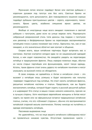Мужчинам летом вполне подойдут белая или светлая рубашка с
коротким рукавом под галстук или без него. Светлые брюки не
рекомендуются, хотя допускаются. Для повседневного ношения хорошо
подойдут рубашки приглушенных цветов – серого, коричневого, темно-
синего. Яркие цвета, особенно смешение ярких цветов, не
рекомендуются.
Вообще от иностранца чаще всего ожидают появления в светлой
рубашке с галстуком, даже если на улице жаркое лето. Подчеркнуто
небрежный американский стиль типа джинсы под пиджак с галстуком
или джемпер и бесформенные брюки на переговорах воспринимаются
китайцами плохо и резко понижают вас статус. Оденьтесь так, как от вас
ожидают, и это значительно облегчит вам контакт и общение.
Скорее всего, ваши китайские партнеры будут встречать вас в
костюмах. Костюм считается сегодня едва ли не национальной одеждой
Китая, в нем ходят повсеместно. Не ожидайте увидеть на переговорах
китайца в традиционном френче. Лишь изредка пожилые люди, обычно
из числа старых партийцев или функционеров, носят такую одежду.
Кстати, такие френчи стоят очень дорого по китайским понятиям и могут
указывать на высокий статус их обладателя.
В свою очередь не одевайтесь в Китае в китайском стиле – это
вызовет у китайцев лишь усмешку и будет воспринято как попытка
«варвара» подделаться под китайца. Не стоит носить китайские френчи,
расшитые китайские костюмы и платья. Представьте, как вы будете
воспринимать китайца, который будет ходить в русской расшитой рубахе
и в шароварах! Его статус в ваших глазах немного изменится, причем не
в лучшую сторону. Хотя некоторые европейские женщины в Китае могут
надеть на прием или на официальные встречи традиционные китайские
платья, считая, что это «сближает стороны», обычно это воспринимается
китайской стороной весьма скептически. Потому никогда не пытайтесь в
одежде имитировать китайцев.
Пассивное выражение лица
Не удивляйтесь, что на лице вашего китайского собеседника могут
не проявляться никакие чувства. Отсутствие проявления чувств –
 