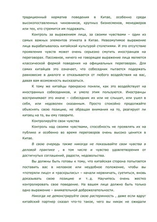традиционный норматив поведения в Китае, особенно среди
высокопоставленных чиновников, крупных бизнесменов, менеджеров
или тех, кто стремится им подражать.
Контроль за выражением лица, за своими чувствами – один из
самых важных элементов этикета в Китае. Невозмутимое выражение
лица вырабатывалось китайской культурой столетиями. И это отсутствие
проявления чувств может очень серьезно смутить иностранцев на
переговорах. Пассивное, ничего не говорящее выражение лица является
классической формой поведения на официальных переговорах. Для
самих китайцев это означает, что собеседник пытается подержать
равновесие в диалоге и отказывается от любого воздействия на вас,
давая вам возможность высказаться.
К тому же китайцы прекрасно поняли, как это воздействует на
иностранных собеседников, и умело этим пользуются. Иностранцы
воспринимают это иначе – собеседник их или не слышит, или ушел в
себя, или недоволен сказанным. Просто спокойно продолжайте
объяснять свою позицию, не обращая внимания на то, реагирует ли
китаец на то, вы ему говорите.
Контролируйте свои чувства
Контроль над своими чувствами, способность не проявлять их на
публике и особенно во время переговоров очень высоко ценится в
Китае.
В свою очередь также никогда не показывайте свои чувства в
деловой практике , в том числе и чувство удовлетворения от
достигнутых соглашений, радости, недовольства.
Вы должны быть готовы к тому, что китайская сторона попытается
поставить вас в неловкое или неудобное положение, чтобы вы
«потеряли лицо» и «раскрылись» – начали нервничать, суетиться, вновь
доказывать свою позицию и т. д. Научитесь очень жестко
контролировать свое поведение. На вашем лице должно быть только
одно выражение – внимательной доброжелательности.
Никогда не демонстрируйте свою растерянность , даже если вдруг
китайский партнер сказал что-то такое, чего вы никак не ожидали
 