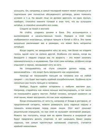 услышать. Он, например, в самый последний момент может отказаться от
подписания уже полностью обсужденного договора, резко поменять
условия и т. д. На вашем лице не должен дрогнуть ни один мускул,
наоборот, спокойно кивните головой в знак того, что вы услышали
китайца, и спокойно начинайте все снова.
Следите за позой и жестами
Не стойте, упираясь руками в бока. Это ассоциируется с
высокомерием и начальственным тоном. Нередко в этой позе
изображаются иностранцы, которые пришли в Китай в XIX в. Это также
визуально увеличивает вас в размерах, что может быть неприятно
китайцам.
Когда сидите, не закидывайте ногу за ногу, тем более не кладите
голень одной ноги на колено другой. Особенно это важно, когда вы
беседуете с людьми старше вас по возрасту – это может означать
невнимательность и неуважение. При этом сами китайцы, особенно когда
отдыхают в парках, закидывают ногу за ногу.
Не откидывайтесь на стуле слишком далеко назад, не
раскачивайтесь – это может быть воспринято как неуважение.
Никогда не показывайте пальцем на человека или на любой
предмет – это будет выглядеть крайней оскорбительным. Особенно если
несколько раз ткнуть пальцем в человека.
Вообще, будьте крайне осторожны с любыми жестами рук.
Например, старайтесь как можно меньше жестикулировать, в том числе
не показывайте дорогу жестом. Любой человек, который окажется на
этой линии, может воспринять это как знак неуважения.
Когда отказываетесь от чего-то, например от блюда в ресторане, от
предложенной сигареты, можете развернуть руку ладонью наружу и
помахать влево-вправо перед своим лицом. Этот жест означает
решительное отрицание, но при этом не вызывает негативной реакции.
Можете так поступать, когда вам во время банкета в очередной раз
будут предлагать долить спиртное. А вот накрывать бокал сверху
ладонью, тем самым препятствуя наливанию спиртного, считается
крайней невежливым.
 