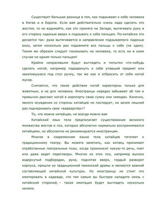 Существует большая разница в том, как подзывают к себе человека
в Китае и в Европе. Если вам действительно очень надо сделать это
жестом, то не вздумайте, как это принято на Западе, вытягивать руку в
его сторону ладонью вверх и подзывать к себе пальцем. По-китайски это
делается так: рука вытягивается в направлении подзываемого ладонью
вниз, затем несколько раз подожмите все пальцы к себе (не один).
Таким же образом следует показывать на человека, то есть ни в коем
случае не одним только пальцем!
Крайне некрасивыми будут выглядеть и попытки что-нибудь
сделать ногой, например пододвинуть к себе упавший предмет или
закатившуюся под стол ручку, так же как и отбросить от себя ногой
мусор.
Считается, что такие действия ногой характерны только для
животных, а не для человека. Иностранцы нередко забывают об том и
привычно двигают ногой в аэропорту свою сумку или чемодан. Конечно,
явного осуждения со стороны китайцев не последует, но зачем лишний
раз подчеркивать свое «варварство»?
То, что можно китайцам, не всегда можно вам
Китайский язык тела предполагает существование великого
множества жестов и поз, которые абсолютно нормально воспринимаются
китайцами, но абсолютно не рекомендуются иностранцам.
Многое в современном языке тела китайцев тяготеет к
традиционному театру. Вы можете заметить, как китаец принимает
отработанные театральные позы, когда произносит какую-то речь, поет
или даже ведет переговоры. Многие из этих поз, например высоко
вздернутый подбородок, рука, поднятая вверх, гордый разворот
корпуса, пришли из традиционной пекинской драмы и являются важной
составляющей китайской культуры. Но иностранцу не стоит это
имитировать в надежде, что тем самым вы быстрее наладите связь с
китайской стороной, – такая имитация будет выглядеть несколько
нелепо.
 
