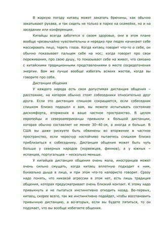 В жаркую погоду китаец может закатать брючины, как обычно
закатывают рукава, и так сидеть не только в парке на скамейке, но и на
заседании или конференции.
Китайцы всегда заботятся о своем здоровье, они в этом плане
вообще чрезвычайно чувствительны и нередко при людях начинают себе
массировать лицо, тереть глаза. Когда китаец говорит что-то о себе, он
обычно показывает пальцем себе на нос; когда говорит про свои
переживания, про свою душу, то показывает себе на живот, что связано
с китайскими традиционными представлениями о месте сосредоточения
энергии. Вам же лучше вообще избегать всяких жестов, когда вы
говорите про себя.
Дистанция общения
У каждого народа есть своя допустимая дистанция общения –
расстояние, на котором обычно стоят собеседники относительно друг
друга. Если это дистанция слишком сокращается, если собеседник
слишком близко подошел к вам, вы можете испытывать состояние
дискомфорта, вторжения в ваше частное пространство. В целом
европейцы и североамериканцы привыкли к большой дистанции,
которая обычно составляет не менее 30–40 см, а иногда и больше. В
США вы даже рискуете быть обвинены во вторжение в частное
пространство, если чересчур настойчиво пытаетесь слишком близко
приблизиться к собеседнику. Дистанция общения может быть чуть
больше у северных народов (норвежцев, финнов), а у южных –
испанцев, португальцев – несколько меньше.
У китайцев дистанция общения очень мала, иностранцев может
очень сильно смущать, когда китаец вплотную подходит к ним,
буквально дыша в лицо, и при этом что-то напористо говорит. Сразу
надо понять, что никакой агрессии в этом нет, есть лишь традиция
общения, которая предусматривает очень близкий контакт. К этому надо
привыкнуть и не пытаться инстинктивно отходить назад. Во-первых,
китаец, скорее всего, так же инстинктивно подойдет, чтобы восстановить
привычную дистанцию, а во-вторых, если вы будете пятиться, то он
подумает, что вы вообще избегаете общения.
 