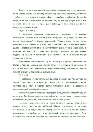 Более того, стоит самому научиться пользоваться этим приемом:
если хотите рассказать своему китайскому партнеру что-нибудь важное,
«войдите в его энергетическую сферу», подойдите поближе. Сколь бы
неудобным вам это вначале ни показалось, вы вскоре почувствуете, как
контакт налаживается быстрее, да и собеседник внезапно оказывается
более расположен к вам.
Шутки в сторону
В западной традиции переговоров считается, что хорошо
отточенная острота или шутка могут разрядить ситуацию, сделать ее
менее формальной и более дружеской. Теоретически то же самое
относиться и к Китаю, и все же вот основной совет: избегайте любых
шуток . Любые шутки обычно затрагивают очень тонкие механизмы в
психике человека, и по тому, как человек реагирует на них, можно
судить не только о состоянии его психики, но и о национальном
характере в целом.
Восприятие большинства шуток и юмора в целом различно для
Китая и Запада, поэтому вы можете попасть в неприятную ситуацию. В
китайской культуре также присутствует такой жанр, как анекдот, но это
скорее анекдот исторический ( лиши гуши
), забавный и поучительный рассказ о каком-нибудь случае из
жизни известных исторических личностей. В подавляющем числе
случаев речь идет о «делах давно минувших дней», о древней и
средневековой китайской истории.
Избегайте любых попыток рассказать анекдот или забавный случай
из жизни. Тем более недопустимы любые шутки по поводу современных
политических деятелей, как китайских, так и иностранных.
Не исключено, что и китаец может отпустить шутку, которую вы,
скорее всего, не сочтете забавной. Ничего страшного – вежливо
улыбнитесь и не вздумайте его расспрашивать, в чем же смысл. Заодно
вспомните, что любые шутки на западный манер вполне могут быть
восприняты как нечто чужеродное, непонятное или вообще невежливое.
 