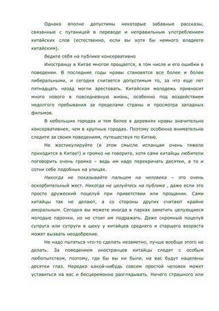 Однако вполне допустимы некоторые забавные рассказы,
связанные с путаницей в переводе и неправильным употреблением
китайских слов (естественно, если вы хотя бы немного владеете
китайским).
Ведите себя на публике консервативно
Иностранцу в Китае многое прощается, в том числе и его ошибки в
поведении. В последние годы нравы становятся все более и более
либеральными, и сегодня считается допустимым то, за что еще лет
пятнадцать назад могли арестовать. Китайская молодежь привносит
много нового в повседневную жизнь, особенно под воздействием
недолгого пребывания за пределами страны и просмотра западных
фильмов.
В небольших городах и тем более в деревнях нравы значительно
консервативнее, чем в крупных городах. Поэтому особенно внимательно
следите за своим поведениям, путешествуя по Китаю.
Не жестикулируйте (в этом смысле испанцам очень тяжело
приходится в Китае!) и громко не говорите, хотя сами китайцы любители
поговорить очень громко – ведь им надо перекричать десятки, а то и
сотни себе подобных на улицах.
Никогда не показывайте пальцем на человека – это очень
оскорбительный жест. Никогда не целуйтесь на публике , даже если это
просто дружеский поцелуй при приветствии или прощании. Сами
китайцы так не делают, а со стороны других считают крайне
аморальным. Сегодня вы можете иногда в парках заметить целующиеся
молодые парочки, но не стоит им подражать. Даже скромный поцелуй
супруга или супруги в щеку у китайцев среднего и старшего возраста
может вызвать неодобрение.
Не надо пытаться что-то сделать незаметно, лучше вообще этого не
делать. За поведением иностранцев китайцы следят с особым
любопытством, поэтому, где бы вы ни были, на вас будут нацелены
десятки глаз. Нередко какой-нибудь совсем простой человек может
уставиться на вас и бесцеремонно разглядывать. Ничего страшного или
 