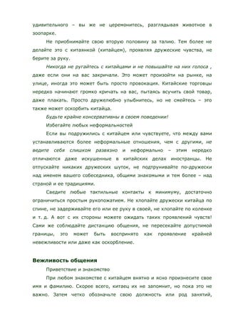 удивительного – вы же не церемонитесь, разглядывая животное в
зоопарке.
Не приобнимайте свою вторую половину за талию. Тем более не
делайте это с китаянкой (китайцем), проявляя дружеские чувства, не
берите за руку.
Никогда не ругайтесь с китайцами и не повышайте на них голоса ,
даже если они на вас закричали. Это может произойти на рынке, на
улице, иногда это может быть просто провокация. Китайские торговцы
нередко начинают громко кричать на вас, пытаясь всучить свой товар,
даже плакать. Просто дружелюбно улыбнитесь, но не смейтесь – это
также может оскорбить китайца.
Будьте крайне консервативны в своем поведении!
Избегайте любых неформальностей
Если вы подружились с китайцем или чувствуете, что между вами
устанавливаются более неформальные отношения, чем с другими, не
ведите себя слишком развязно и неформально – этим нередко
отличаются даже искушенные в китайских делах иностранцы. Не
отпускайте никаких дружеских шуток, не подтрунивайте по-дружески
над именем вашего собеседника, общими знакомыми и тем более – над
страной и ее традициями.
Сведите любые тактильные контакты к минимуму, достаточно
ограничиться простым рукопожатием. Не хлопайте дружески китайца по
спине, не задерживайте его или ее руку в своей, не хлопайте по коленке
и т. д. А вот с их стороны можете ожидать таких проявлений чувств!
Сами же соблюдайте дистанцию общения, не пересекайте допустимой
границы, это может быть воспринято как проявление крайней
невежливости или даже как оскорбление.
Вежливость общения
Приветствие и знакомство
При любом знакомстве с китайцем внятно и ясно произнесите свое
имя и фамилию. Скорее всего, китаец их не запомнит, но пока это не
важно. Затем четко обозначьте свою должность или род занятий,
 