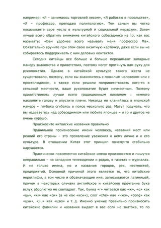 например: «Я – занимаюсь торговлей лесом», «Я работаю в посольстве»,
«Я – профессор, преподаю политологию». Тем самым вы четко
показываете свое место в культурной и социальной иерархии. Затем
лучше всего обратить внимание китайского собеседника на то, как вас
называть: «Вам удобнее всего называть меня профессор Ма».
Обязательно вручите при этом свою визитную карточку, даже если вы не
собираетесь поддерживать с ним деловых контактов.
Сегодня китайцы все больше и больше перенимают западные
манеру знакомства и приветствия, поэтому могут протянуть вам руку для
рукопожатия. Однако в китайской культуре такого жеста не
существовало, поэтому, если вы знакомитесь с пожилым человеком или с
простолюдином, а также если решили поприветствовать кого-то в
сельской местности, ваше рукопожатие будет неуместным. Поэтому
приветствовать лучше всего традиционным поклоном : немного
наклоните голову и опустите плечи. Никогда не кланяйтесь в японской
манере – глубоко сгибаясь в поясе несколько раз. Могут подумать, что
вы издеваетесь над собеседником или любите японцев – и то и другое не
очень хорошо.
Произносите китайские названия правильно
Правильное произнесение имени человека, названий мест или
реалий его страны – это проявление уважения к нему лично и к его
культуре. В отношении Китая этот принцип почему-то стабильно
нарушается.
Практически повсеместно китайские имена произносятся и пишутся
неправильно – на западном телевидении и радио, в газетах и журналах.
И не только имена, но и названия городов, рек, местностей,
предприятий. Основной причиной этого является то, что китайские
иероглифы, в том числе и обозначающие имя, записываются латиницей,
причем в некоторых случаях английское и китайское прочтение букв
вслух абсолютно не совпадает. Так, буква «r» читается как «ж», «q» как
«ць», «xi» как «си» (а не как «кси»), слог «zhe» как «чжэ», «cong» как
«цун», «jiu» как «цзю» и т. д. Именно умение правильно произносить
китайские фамилии и названия выдает в вас если не знатока, то по
 