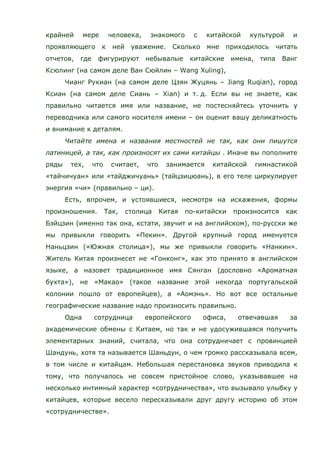 крайней мере человека, знакомого с китайской культурой и
проявляющего к ней уважение. Сколько мне приходилось читать
отчетов, где фигурируют небывалые китайские имена, типа Ванг
Ксюлинг (на самом деле Ван Сюйлин – Wang Xuling),
Чианг Рукиан (на самом деле Цзян Жуцянь – Jiang Ruqian), город
Ксиан (на самом деле Сиань – Xian) и т. д. Если вы не знаете, как
правильно читается имя или название, не постесняйтесь уточнить у
переводчика или самого носителя имени – он оценит вашу деликатность
и внимание к деталям.
Читайте имена и названия местностей не так, как они пишутся
латиницей, а так, как произносят их сами китайцы . Иначе вы пополните
ряды тех, что считает, что занимается китайской гимнастикой
«тайчичуан» или «тайджичуань» (тайцзицюань), в его теле циркулирует
энергия «чи» (правильно – ци).
Есть, впрочем, и устоявшиеся, несмотря на искажения, формы
произношения. Так, столица Китая по-китайски произносится как
Бэйцзин (именно так она, кстати, звучит и на английском), по-русски же
мы привыкли говорить «Пекин». Другой крупный город именуется
Наньцзин («Южная столица»), мы же привыкли говорить «Нанкин».
Житель Китая произнесет не «Гонконг», как это принято в английском
языке, а назовет традиционное имя Сянган (дословно «Ароматная
бухта»), не «Макао» (такое название этой некогда португальской
колонии пошло от европейцев), а «Аомэнь». Но вот все остальные
географические название надо произносить правильно.
Одна сотрудница европейского офиса, отвечавшая за
академические обмены с Китаем, но так и не удосужившаяся получить
элементарных знаний, считала, что она сотрудничает с провинцией
Шандунь, хотя та называется Шаньдун, о чем громко рассказывала всем,
в том числе и китайцам. Небольшая перестановка звуков приводила к
тому, что получалось не совсем пристойное слово, указывавшее на
несколько интимный характер «сотрудничества», что вызывало улыбку у
китайцев, которые весело пересказывали друг другу историю об этом
«сотрудничестве».
 
