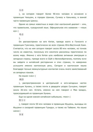 ), на котором говорят более 90 млн человек в основном в
провинции Чжэцзян, в городах Шанхае, Сучжоу и Ханьчжоу, в южной
части провинции Цзянсу.
Одним из самых известных в мире стал кантонский диалект – или,
что правильнее, гуандунский язык. Официальное его название – «язык
юэ» (
).
Он распространен на юге Китая, прежде всего в Гонконге и
провинции Гуанчжоу, практически во всех странах Юго-Восточной Азии.
Считается, что на нем сегодня говорит около 80 млн человек, но точное
число не известно, поскольку его носители расселены практически по
всему миру. Именно с юга Китая шла наиболее активная эмиграция в
западные страны, прежде всего в США и Великобританию, поэтому если
вы зайдете в китайский ресторанчик в этих странах, то наверняка
услышите именно кантонскую речь. Сегодня в кантонском языке
благодаря тесным межкультурным контактам очень много заимствований
из западных языков.
На языке «сян» (
), распространенном в центральной и юго-западных частях
провинции Хунань, а также почти в двадцати уездах Сычуани, говорят
около 36 млн чел. Кстати, именно на нем говорил и Мао Цзэдун,
происходивший из провинции Хунань.
Еще на одном южном китайском субъязыке, «мин» (
), говорят почти 50 млн человек в провинции Фуцзянь, выходцы из
Фуцзяни в соседней провинции Гуандун, а также на Тайване. На языке
хакка (
 