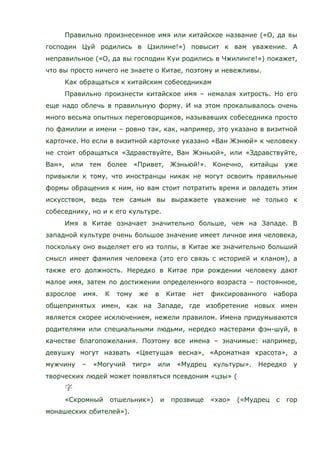 Правильно произнесенное имя или китайское название («О, да вы
господин Цуй родились в Цзилине!») повысит к вам уважение. А
неправильное («О, да вы господин Куи родились в Чжилинге!») покажет,
что вы просто ничего не знаете о Китае, поэтому и невежливы.
Как обращаться к китайским собеседникам
Правильно произнести китайское имя – немалая хитрость. Но его
еще надо облечь в правильную форму. И на этом прокалывалось очень
много весьма опытных переговорщиков, называвших собеседника просто
по фамилии и имени – ровно так, как, например, это указано в визитной
карточке. Но если в визитной карточке указано «Ван Жэнюй» к человеку
не стоит обращаться «Здравствуйте, Ван Жэньюй», или «Здравствуйте,
Ван», или тем более «Привет, Жэньюй!». Конечно, китайцы уже
привыкли к тому, что иностранцы никак не могут освоить правильные
формы обращения к ним, но вам стоит потратить время и овладеть этим
искусством, ведь тем самым вы выражаете уважение не только к
собеседнику, но и к его культуре.
Имя в Китае означает значительно больше, чем на Западе. В
западной культуре очень большое значение имеет личное имя человека,
поскольку оно выделяет его из толпы, в Китае же значительно больший
смысл имеет фамилия человека (это его связь с историей и кланом), а
также его должность. Нередко в Китае при рождении человеку дают
малое имя, затем по достижении определенного возраста – постоянное,
взрослое имя. К тому же в Китае нет фиксированного набора
общепринятых имен, как на Западе, где изобретение новых имен
является скорее исключением, нежели правилом. Имена придумываются
родителями или специальными людьми, нередко мастерами фэн-шуй, в
качестве благопожелания. Поэтому все имена – значимые: например,
девушку могут назвать «Цветущая весна», «Ароматная красота», а
мужчину – «Могучий тигр» или «Мудрец культуры». Нередко у
творческих людей может появляться псевдоним «цзы» (
«Скромный отшельник») и прозвище «хао» («Мудрец с гор
монашеских обителей»).
 