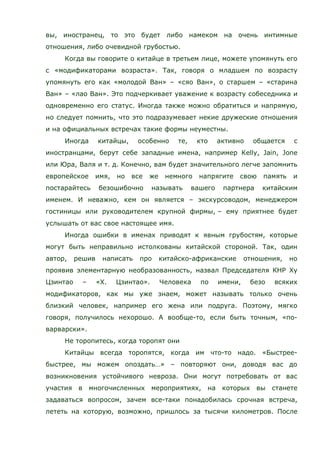 вы, иностранец, то это будет либо намеком на очень интимные
отношения, либо очевидной грубостью.
Когда вы говорите о китайце в третьем лице, можете упомянуть его
с «модификаторами возраста». Так, говоря о младшем по возрасту
упомянуть его как «молодой Ван» – «сяо Ван», о старшем – «старина
Ван» – «лао Ван». Это подчеркивает уважение к возрасту собеседника и
одновременно его статус. Иногда также можно обратиться и напрямую,
но следует помнить, что это подразумевает некие дружеские отношения
и на официальных встречах такие формы неуместны.
Иногда китайцы, особенно те, кто активно общается с
иностранцами, берут себе западные имена, например Kelly, Jain, Jone
или Юра, Валя и т. д. Конечно, вам будет значительного легче запомнить
европейское имя, но все же немного напрягите свою память и
постарайтесь безошибочно называть вашего партнера китайским
именем. И неважно, кем он является – экскурсоводом, менеджером
гостиницы или руководителем крупной фирмы, – ему приятнее будет
услышать от вас свое настоящее имя.
Иногда ошибки в именах приводят к явным грубостям, которые
могут быть неправильно истолкованы китайской стороной. Так, один
автор, решив написать про китайско-африканские отношения, но
проявив элементарную необразованность, назвал Председателя КНР Ху
Цзинтао – «Х. Цзинтао». Человека по имени, безо всяких
модификаторов, как мы уже знаем, может называть только очень
близкий человек, например его жена или подруга. Поэтому, мягко
говоря, получилось нехорошо. А вообще-то, если быть точным, «по-
варварски».
Не торопитесь, когда торопят они
Китайцы всегда торопятся, когда им что-то надо. «Быстрее-
быстрее, мы можем опоздать…» – повторяют они, доводя вас до
возникновения устойчивого невроза. Они могут потребовать от вас
участия в многочисленных мероприятиях, на которых вы станете
задаваться вопросом, зачем все-таки понадобилась срочная встреча,
лететь на которую, возможно, пришлось за тысячи километров. После
 