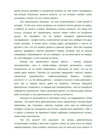 одной вполне деловой и конкретной встречи за ней могут последовать
три-четыре лишенные всякого смысла, но на которых китаец очень
настаивал, потому что это «очень важно».
Эта торопливость означает, что они почувствовали к вам какой-то
интерес . В чем суть этого интереса, вы сможете понять далеко не сразу,
а можете не понять и вовсе. Возможно, китаец выяснил, что товар или
услуга, которую вы предлагаете, вполне может пойти на китайском
рынке. Не ожидайте, что он провел солидное маркетинговое
исследование – скорее всего, о возможной выгоде ему сообщил его друг
вчера вечером. А может быть, китаец вдруг договорился с кем-то из
друзей о том, что тот вложит деньги в данный проект. Или ему наконец
удалось раздобыть партию дешевого товара, которая, как он всегда
утверждает, производится «на его заводах», но на самом деле ни товара,
ни «его заводов» у него никогда не было.
Иногда все объясняется совсем просто – китаец страшно
заинтересован хоть в какой-нибудь деловой активности, ничего
конкретного он не может предложить, поскольку не знает, что вы на
самом деле можете. Поэтому он суетливо предлагает «срочно создать
совместное предприятие», «зарегистрировать фирму», «создать
институт» и т. д. Не обольщайтесь – никакого точного плана действий у
него нет и, скорее всего, даже не появится. Поэтому обещайте
обязательно «подумать» и каждый раз интересуйтесь, чем он конкретно
собирается заниматься. Через некоторое время, не ответив даже самому
себе на вопрос о сути деятельности, китаец успокоится.
Никогда не включайтесь в суетливую гонку, не поддавайтесь этому
неврозу . Он может быть действительно очень заразителен. Китаец будет
заваливать вас письмами, звонить посреди ночи вам на мобильный
телефон, когда вы находитесь вне Китая, каждый раз удивляясь: «Ой, я
и забыл о разнице во времени!» Будет требовать немедленных встреч,
ломая ваше расписание.
Что это значит? Это означает, что китаец действительно
почувствовал интерес к вам или к сделке с вами, но пока точно не может
сформулировать свои условия, поскольку они не ясны для него самого. К
 