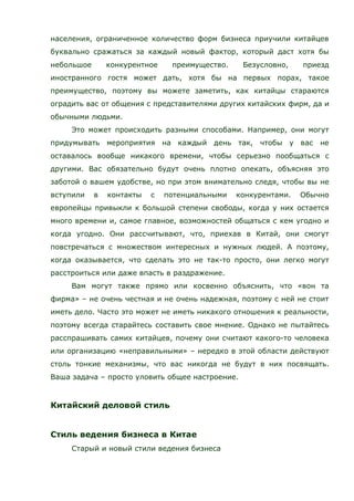 населения, ограниченное количество форм бизнеса приучили китайцев
буквально сражаться за каждый новый фактор, который даст хотя бы
небольшое конкурентное преимущество. Безусловно, приезд
иностранного гостя может дать, хотя бы на первых порах, такое
преимущество, поэтому вы можете заметить, как китайцы стараются
оградить вас от общения с представителями других китайских фирм, да и
обычными людьми.
Это может происходить разными способами. Например, они могут
придумывать мероприятия на каждый день так, чтобы у вас не
оставалось вообще никакого времени, чтобы серьезно пообщаться с
другими. Вас обязательно будут очень плотно опекать, объясняя это
заботой о вашем удобстве, но при этом внимательно следя, чтобы вы не
вступили в контакты с потенциальными конкурентами. Обычно
европейцы привыкли к большой степени свободы, когда у них остается
много времени и, самое главное, возможностей общаться с кем угодно и
когда угодно. Они рассчитывают, что, приехав в Китай, они смогут
повстречаться с множеством интересных и нужных людей. А поэтому,
когда оказывается, что сделать это не так-то просто, они легко могут
расстроиться или даже впасть в раздражение.
Вам могут также прямо или косвенно объяснить, что «вон та
фирма» – не очень честная и не очень надежная, поэтому с ней не стоит
иметь дело. Часто это может не иметь никакого отношения к реальности,
поэтому всегда старайтесь составить свое мнение. Однако не пытайтесь
расспрашивать самих китайцев, почему они считают какого-то человека
или организацию «неправильными» – нередко в этой области действуют
столь тонкие механизмы, что вас никогда не будут в них посвящать.
Ваша задача – просто уловить общее настроение.
Китайский деловой стиль
Стиль ведения бизнеса в Китае
Старый и новый стили ведения бизнеса
 