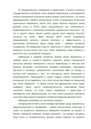 В государственных учреждения и ведомствах, а также в крупных
государственных компаниях стиль ведения переговоров и выстраивания
этапов установления отношений можно назвать классическим – он очень
заформализован. Обойти канонические этапы установления отношений
практически невозможно. Более того, ваша попытка нарушить канон
деловой этики в Китае будет расцениваться как невежливость,
необразованность и нежелание установить нормальные отношения . То,
что в вашей стране принят совсем другой стиль ведения бизнеса,
значения не имеет. Здесь больше ценят точное следование
традиционному ритуалу, нежели быстроту и эффективность в
достижении соглашений. Здесь перед вами – великое китайское
государство, не привыкшее куда-то торопиться и просто выбирающее
наиболее точный момент для того, чтобы продвинуть свои интересы и
вытеснить вас с занимаемой площадки.
Небольшие и средние китайские фирмы менее формальны и
нередко могут в какие-то моменты нарушать давно сложившиеся
затянутые ритуалы притирания и пустых переговоров. К тому же ими
нередко руководят относительно молодые менеджеры, прошедшие
обучение в западных университетах, получившие MBA на Западе, а
поэтому уже знакомые с тем, что иностранцы ценят практицизм и
стремительность переговоров с самых первых этапов установления
отношений. Но не надейтесь, что в этом случае все пойдет по привычной
вам схеме поведения – в любом случае все формальные этапы будут
пройдены. Здесь просто продолжительность переговоров будет
несколько короче, не столь строги требования к дресс-коду и
соблюдению всех формальностей, не столь много внимания уделяется
несоответствию вашего поведения китайским образцам деловой этики.
Обращайте внимание на поколение и возраст
Сегодняшний Китай в плане выбора партнеров среди современных
предпринимателей и менеджеров – крайне многослойная структура, и
чтобы не ошибиться, обязательно обращайте внимание на возраст и
манеру поведения человека. Особое внимание – на возраст человека.
Чаще всего в государственных фирмах самый старший по возрасту
 