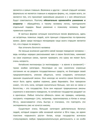 является и самым главным. Возможно и другое – самый старший человек
формально не является главным в иерархии фирмы, но, скорее всего, он
является тем, кто принимает важнейшие решения и с кем обязательно
будут советоваться. Поэтому обязательно проявляйте уважение к
возрасту – обращайтесь к такому человеку лично, преподнесите
отдельный подарок. Ваше уважение к пожилому человеку будет
правильно оценено.
В частных фирмах ситуация значительно менее формальна, здесь
не встретишь пожилых людей, хотя принцип старшинства по-прежнему
важен. Даже среди молодых менеджеров чаще всего старшим является
тот, кто старше по возрасту.
Как отличить богатого человека
Не меньше внимания уделяйте самой манере поведения человека –
ведь китайцы нередко рассказывают вам о своих богатствах, намекают
на свои огромные связи, причем проверить это сразу же может быть
очень непросто.
Китайские миллионеры (и миллиардеры – в юанях в основном!) –
также особая категория. Некоторые из них сколотили огромные
состояния не на разделе государственных средств, но благодаря своей
предприимчивости, умению общаться, четко следовать неписаным
законам социальной жизни. Они никогда не кичатся своим богатством,
могут быть одеты крайне скромно, даже бедновато. Они прекрасно
знают, что есть сила, которая значительно больше, чем все их связи и
богатства, – это государство. Если они нарушат традиционные законы
скромного и вежливого поведения, то китайское государство раздавит их
в одночасье. Любые попытки обмануть своих же граждан, например,
построить «пирамиду» (это, например, практиковалось в Китае в конце
90-х), заканчиваются столь быстро и плачевно, что повторять эти
эксперименты уже не хочется никому.
Существует очень большая категория действительно богатых
людей, который создали себе основной капитал в 90-е годы, во время
поистине «взрывного роста» Китая, когда государство всячески
стимулировало любую предпринимательскую деятельность и не особо
 