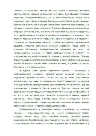 гонялось за налогами. Многие из этих людей – выходцы из очень
простых семей, нередко из сельской местности. Они обладают большой
энергией, предприимчивостью, но в действительности знают лишь
несколько простейших операций (например, простейшая купля-продажа,
челночный бизнес, организация небольшого частного производства), на
которых и сделали когда-то деньги. Сложные финансово-промышленные
операции им не под силу, они мало что понимают в законах макрорынка,
но с удовольствием пускаются во всякие авантюры, в надежде, что
повезет. Обычно они могут предлагать самые невероятные операции –
строительство совместных заводов, создание крупнейших акционерных
обществ, открытие совместных учебных заведений. Чаще всего их
подводят абсолютная необразованность, незнание ни своих, ни
международных законов и форм сотрудничества, а поэтому их
предложения часто оборачиваются тупиком и потерей времени. Поэтому
следует всегда внимательно анализировать, в каких формах бизнеса ваш
китайский коллега сделал себе основной капитал, и крайне тщательно
подходить к его предложениям.
Я хорошо знаю одного китайского богатея – милейшего и
необразованного человека, который сделал немалый капитал на
первичной переработке леса. Он до сих пор не умеет пользоваться
компьютером, ни разу не написал ни одного документа (а поэтому
никогда не может сформулировать свои предложения на бумаге). Все его
предложения отличаются фантастичностью («А не создать ли нам
крупнейший международный университет?!») и никогда не проходят, но
он все с тем же упорством пытается игнорировать законы мировой
экономики. Таких людей в Китае очень много, и отношения с ними
заходят в тупик именно потому, что они действительно не знают ничего,
кроме крайне узкой и простой сферы деятельности.
Сформировалась и категория «новых китайцев», в основном
молодых, – индивидуалистичных, во многом независимых людей,
которые иногда ведут себя слишком напоказ, подобно героям
американских блокбастеров: рассуждают о том, как играть на бирже,
строят невероятные планы, – вполне разумные мысли перемежаются у
 