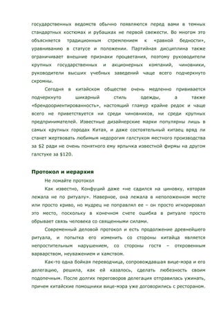 государственных ведомств обычно появляются перед вами в темных
стандартных костюмах и рубашках не первой свежести. Во многом это
объясняется традиционным стремлением к «равной бедности»,
уравниванию в статусе и положении. Партийная дисциплина также
ограничивает внешние признаки процветания, поэтому руководители
крупных государственных и акционерных компаний, чиновники,
руководители высших учебных заведений чаще всего подчеркнуто
скромны.
Сегодня в китайском обществе очень медленно прививается
подчеркнуто шикарный стиль одежды, а также
«брендоориентированность», настоящий гламур крайне редок и чаще
всего не приветствуется ни среди чиновников, ни среди крупных
предпринимателей. Известные дизайнерские марки популярны лишь в
самых крупных городах Китая, и даже состоятельный китаец вряд ли
станет жертвовать любимым недорогим галстуком местного производства
за $2 ради не очень понятного ему ярлычка известной фирмы на другом
галстуке за $120.
Протокол и иерархия
Не ломайте протокол
Как известно, Конфуций даже «не садился на циновку, которая
лежала не по ритуалу». Наверное, она лежала в неположенном месте
или просто криво, но мудрец не поправлял ее – он просто игнорировал
это место, поскольку в конечном счете ошибка в ритуале просто
обрывает связь человека со священными силами.
Современный деловой протокол и есть продолжение древнейшего
ритуала, и попытка его изменить со стороны китайца является
непростительным нарушением, со стороны гостя – откровенным
варварством, неуважением и хамством.
Как-то одна бойкая переводчица, сопровождавшая вице-мэра и его
делегацию, решила, как ей казалось, сделать любезность своим
подопечным. После долгих переговоров делегация отправилась ужинать,
причем китайские помощники вице-мэра уже договорились с рестораном.
 