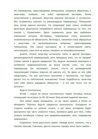 Но переводчица, проигнорировав помощников, напрямую обратилась к
вице-мэру, сообщив, что знает прекрасный ресторан, более
качественный и дешевый. Вице-мэр вежливо выслушал и согласился.
Все отправились ужинать по рекомендации переводчицы. Помощники
весь вечер мрачно молчали. На следующее утро члены китайской
делегации решительно потребовали сменить переводчицу на того, кто
знаком с «правилами». Здесь проявились сразу два грубейших
нарушения ритуала. Во-первых, переводчица стала выполнять
несвойственные ей обязанности. Во-вторых, напрямую стала обращаться
к вице-мэру по организационным вопросам, проигнорировав
помощников. Тем самым выставила их в неприглядном свете,
попытавшись, сама того не желая, показать их непрофессионализм.
Знаете, почему вице-мэр согласился пойти в другой ресторан,
рекомендованный переводчицей, хотя прекрасно знал, что их ожидает
столик совсем в другом заведении? Он, будучи человеком вежливым и
китайским традиционалистом до мозга костей, счел, что если
переводчица так настаивает, значит, кто-то из руководителей
принимающей стороны поручил ей сделать это. Он даже не мог себе
представить, что она настолько незнакома с протоколом, что будет
делать это по собственной инициативе! Узнав подробности, вице-мэр
счел себя просто варварски обманутым – а это уже точно «не по
ритуалу».
Будьте пунктуальны
Китай – страна не самых пунктуальных людей. Китайцы иногда
опаздывают на встречу на 20–30 минут безо всякой видимой причины.
Они имеют право опаздывать, но вы таким правом в Китае не
обладаете. Поэтому будьте предельно пунктуальны. Опоздание со
стороны китайца не означат ничего, а вот ваше опоздание будет
воспринято как часть сложного плана, возможно даже для того, чтобы
унизить китайскую сторону или продемонстрировать свое «варварское
невежество».
Старайтесь точно рассчитать время. Прежде всего, помните, что в
Пекине, Шанхае, Гуанчжоу, других крупных городах могут быть пробки –
 