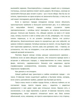 выезжайте заранее. Поинтересуйтесь у знающих людей или у служащих
гостиницы, сколько времени может занять дорога. Во-вторых, никогда не
назначайте больше двух встреч в день – до и после обеда. Как бы вы ни
хотели, практически ни одна встреча не закончится быстро, к тому же за
ней может последовать долгий обед или ужин.
Если в крупных городах опоздание иногда можно объяснить
транспортными пробками и большим количеством дел, то в небольших
(по масштабам Китая!) городах иногда случается прямо
противоположное – китайцы могут приходить на встречу значительно
раньше. Сколько раз бывало, что, обещая заехать за вами в 8 часов
утра, китаец стучится к вам в номер уже в 6.30, утверждая, что «лучше
начать пораньше, а то не успеем» (китайцы боятся «не успеть»
абстрактно, безотносительно каких-то конкретных дел или событий, на
уровне стойкого невроза). Китайца никогда не смутит, что вы будите при
нем торопливо одеваться, чистить зубы или допивать чай, – главное, он
успокоился, что «мы не опоздаем», и вы уже включились в его орбиту
нервной деловой активности.
Поэтому будьте всегда готовы раньше назначенного времени .
Особенно если за вами обещали заехать. Это относится прежде всего к
встречам в небольших городах, с представителями не очень крупных
фирм, местного, «деревенского» бизнеса или неделовых кругов
(профессорами университетов, монахами, мастерами ушу, людьми
творческих профессий).
Как доехать и не опоздать
Самый удобный вид транспорта в любом китайском городе – это
такси. В Шанхае также существует удобное и быстрое метро, которое,
если учесть шанхайские пробки, довезет вас быстрее до места.
Такси очень много в любом городе Китая, и обычно поймать их не
составляет труда, просто подняв руку, – водитель с радостью
развернется к вам даже через две сплошные линии. Однако есть и
исключения, и их надо принимать в расчет. В Шанхае таксисты очень
привередливы, могут запросто отказаться везти вас безо всяких
объяснений, если, например, им просто неинтересно ехать в эту сторону.
 