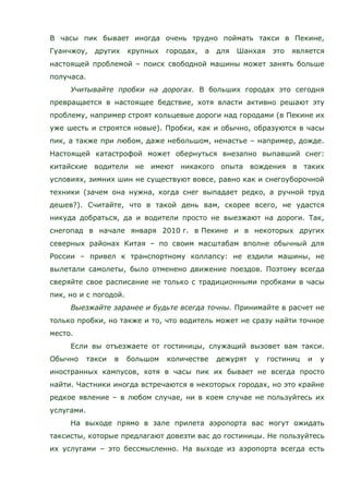 В часы пик бывает иногда очень трудно поймать такси в Пекине,
Гуанчжоу, других крупных городах, а для Шанхая это является
настоящей проблемой – поиск свободной машины может занять больше
получаса.
Учитывайте пробки на дорогах. В больших городах это сегодня
превращается в настоящее бедствие, хотя власти активно решают эту
проблему, например строят кольцевые дороги над городами (в Пекине их
уже шесть и строятся новые). Пробки, как и обычно, образуются в часы
пик, а также при любом, даже небольшом, ненастье – например, дожде.
Настоящей катастрофой может обернуться внезапно выпавший снег:
китайские водители не имеют никакого опыта вождения в таких
условиях, зимних шин не существуют вовсе, равно как и снегоуборочной
техники (зачем она нужна, когда снег выпадает редко, а ручной труд
дешев?). Считайте, что в такой день вам, скорее всего, не удастся
никуда добраться, да и водители просто не выезжают на дороги. Так,
снегопад в начале января 2010 г. в Пекине и в некоторых других
северных районах Китая – по своим масштабам вполне обычный для
России – привел к транспортному коллапсу: не ездили машины, не
вылетали самолеты, было отменено движение поездов. Поэтому всегда
сверяйте свое расписание не только с традиционными пробками в часы
пик, но и с погодой.
Выезжайте заранее и будьте всегда точны. Принимайте в расчет не
только пробки, но также и то, что водитель может не сразу найти точное
место.
Если вы отъезжаете от гостиницы, служащий вызовет вам такси.
Обычно такси в большом количестве дежурят у гостиниц и у
иностранных кампусов, хотя в часы пик их бывает не всегда просто
найти. Частники иногда встречаются в некоторых городах, но это крайне
редкое явление – в любом случае, ни в коем случае не пользуйтесь их
услугами.
На выходе прямо в зале прилета аэропорта вас могут ожидать
таксисты, которые предлагают довезти вас до гостиницы. Не пользуйтесь
их услугами – это бессмысленно. На выходе из аэропорта всегда есть
 