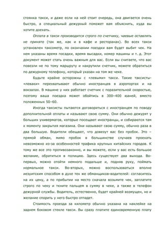 стоянка такси, и даже если на ней стоит очередь, она двигается очень
быстро, а специальный дежурный поможет вам объяснить, куда вы
хотите доехать.
Оплата в такси производится строго по счетчику, чаевые оставлять
не принято (так же, как и в кафе и ресторанах). Во всех такси
установлен таксометр, по окончании поездки вам будет выбит чек. На
нем указаны время посадки, время высадки, номер машины и т. д. Этот
документ может стать очень важным для вас. Если вы считаете, что вас
повезли не по тому маршруту и накрутили счетчик, можете обратиться
по дежурному телефону, который указан на том же чеке.
Будьте крайне осторожны с «левыми» такси. Такие таксисты-
«леваки» перехватывают обычно иностранцев в аэропортах и на
вокзалах. В машине у них работает счетчик с поразительной скоростью,
поэтому ваша поездка может обойтись в 300–400 юаней, вместо
положенных 50–60.
Иногда таксисты пытаются договориться с иностранцем по поводу
дополнительной оплаты и называют свою сумму. Они обычно дежурят у
больших универмагов, которые посещают иностранцы, и собираются там
к моменту закрытия магазина. Они называют свою сумму, обычно раза в
два большую. Водители обещают, что довезут вас без пробок. Это –
прямой обман, мимо пробок в большинстве случаев проехать
невозможно из-за особенностей трафика крупных китайских городов. К
тому же все это противозаконно, и вы можете, если у вас есть большое
желание, обратиться в полицию. Здесь существует два выхода. Во-
первых, можно отойти немного подальше и, подняв руку, поймать
нормальное такси. Во-вторых, можно воспользоваться вполне
иезуитским способом в духе тех же обманщиков-водителей: согласитесь
на их цену, а по прибытии на место сначала возьмите чек, заплатите
строго по чеку и ткните пальцем в сумму в чеке, а также в телефон
дежурной службы. Водитель, естественно, будет крайней возмущен, но и
желание спорить у него быстро отпадет.
Стоимость проезда за километр обычно указана на наклейке на
заднем боковом стекле такси. Вы сразу платите единовременную плату
 