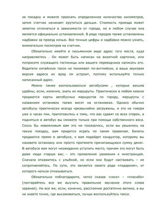 за посадку и можете проехать определенное количество километров,
затем счетчик начинает крутиться дальше. Стоимость проезда может
заметно отличаться в зависимости от города, но в любом случае она
является официально установленной. В ряде городов также установлены
надбавки за проезд ночью. Все точные цифры и надбавки можно узнать,
внимательно посмотрев на счетчик.
Обязательно имейте в письменном виде адрес того места, куда
направляетесь . Он может быть написан на визитной карточке, или
попросите служащего гостиницы или вашего переводчика написать его.
Водители китайских такси не понимают по-английски, а ваша звуковая
версия адреса их вряд ли устроит, поэтому используйте только
написанный адрес.
Можно также воспользоваться автобусами , которые весьма
удобны, если, конечно, знать их маршруты. Практически в любом киоске
продаются карты автобусных маршрутов по городу, маршруты с
названием остановок также висят на остановках. Однако обычно
автобусы практически всегда чрезвычайно загружены, и это не говоря
уже о часах пик, приготовьтесь к тому, что вас сдавят со всех сторон, а
подняться в автобус вы сможете только при помощи собственного веса.
Сколь бы невежливым вам это ни показалось, если вы решились на
такую поездку, вам придется играть по таким правилам. Билеты
продаются прямо в автобусе, к вам подойдет кондуктор, которому вы
назовете остановку или просто протянете причитающуюся сумму денег.
В автобусе вам могут неожиданно уступить место, причем это могут быть
даже люди старше вас, – это проявление уважения к иностранцам.
Сначала откажитесь с улыбкой, но если они будут настаивать – не
сопротивляйтесь. По сути, это является своего рода «подарком», от
которого нельзя отказываться.
Обязательно поблагодарите, четко сказав «сесе» – «спасибо»
(постарайтесь все же выучить правильное звучание этого слова
заранее). Но все же, если, конечно, расстояние достаточно велико, а вы
не знаете точно, где высаживаться, лучше воспользуйтесь такси.
 