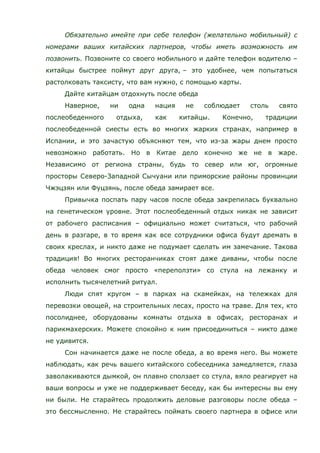 Обязательно имейте при себе телефон (желательно мобильный) с
номерами ваших китайских партнеров, чтобы иметь возможность им
позвонить. Позвоните со своего мобильного и дайте телефон водителю –
китайцы быстрее поймут друг друга, – это удобнее, чем попытаться
растолковать таксисту, что вам нужно, с помощью карты.
Дайте китайцам отдохнуть после обеда
Наверное, ни одна нация не соблюдает столь свято
послеобеденного отдыха, как китайцы. Конечно, традиции
послеобеденной сиесты есть во многих жарких странах, например в
Испании, и это зачастую объясняют тем, что из-за жары днем просто
невозможно работать. Но в Китае дело конечно же не в жаре.
Независимо от региона страны, будь то север или юг, огромные
просторы Северо-Западной Сычуани или приморские районы провинции
Чжэцзян или Фуцзянь, после обеда замирает все.
Привычка поспать пару часов после обеда закрепилась буквально
на генетическом уровне. Этот послеобеденный отдых никак не зависит
от рабочего расписания – официально может считаться, что рабочий
день в разгаре, в то время как все сотрудники офиса будут дремать в
своих креслах, и никто даже не подумает сделать им замечание. Такова
традиция! Во многих ресторанчиках стоят даже диваны, чтобы после
обеда человек смог просто «переползти» со стула на лежанку и
исполнить тысячелетний ритуал.
Люди спят кругом – в парках на скамейках, на тележках для
перевозки овощей, на строительных лесах, просто на траве. Для тех, кто
посолиднее, оборудованы комнаты отдыха в офисах, ресторанах и
парикмахерских. Можете спокойно к ним присоединиться – никто даже
не удивится.
Сон начинается даже не после обеда, а во время него. Вы можете
наблюдать, как речь вашего китайского собеседника замедляется, глаза
заволакиваются дымкой, он плавно сползает со стула, вяло реагирует на
ваши вопросы и уже не поддерживает беседу, как бы интересны вы ему
ни были. Не старайтесь продолжить деловые разговоры после обеда –
это бессмысленно. Не старайтесь поймать своего партнера в офисе или
 